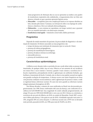 Guia de Vigilância em Saúde 
112 
sinais progressivos de obstrução alta ou se já se apresentar ao médico com quadro 
de insuficiência respiratória alta estabelecida, a traqueostomia deve ser feita sem 
demora, evitando-se que o paciente apresente hipóxia severa. 
• Miocardite – a terapêutica para esta complicação baseia-se no repouso absoluto no 
leito, durante pelo menos 3 semanas, na restrição de sódio e no emprego de cardio-tônicos 
e diuréticos. Deve ser realizado eletrocardiograma. 
• Polineurites – a cura costuma ser espontânea, em tempo variável, mas o paciente 
deve ser mantido internado e em observação constante. 
• Insuficiência renal aguda – tratamento conservador, diálise peritoneal. 
Prognóstico 
Depende do estado imunitário do paciente, da precocidade do diagnóstico e da insti-tuição 
do tratamento. Os fatores associados ao mau prognóstico são: 
• tempo da doença sem instituição de tratamento (pior se acima de 3 dias); 
• presença de edema periganglionar; 
• presença de manifestações hemorrágicas; 
• presença de placas extensas na orofaringe; 
• miocardite precoce; 
• presença de insuficiência renal. 
Características epidemiológicas 
A difteria ocorre durante todos os períodos do ano e pode afetar todas as pessoas não 
imunizadas, de qualquer idade, raça ou sexo. Observa-se um aumento de sua incidência 
nos meses frios e secos (outono e inverno), quando é mais comum a ocorrência de in-fecções 
respiratórias, principalmente devido à aglomeração em ambientes fechados, que 
facilitam a transmissão do bacilo. Contudo, não se observa esse padrão sazonal nas regiões 
sem grandes oscilações de temperatura. A doença ocorre com maior frequência em áreas 
com precárias condições socioeconômicas, onde a aglomeração de pessoas é maior, e onde 
se registram baixas coberturas vacinais. Os casos são raros quando as coberturas vacinais 
atingem patamares homogêneos de 80%. 
Nas últimas décadas, o número de casos notificados no Brasil vem decrescendo pro-gressivamente. 
Em 1990, foram confirmados 640 casos da doença, com coeficiente de in-cidência 
de 0,45/100.000 hab. Essa magnitude foi sendo reduzida progressivamente, até 
atingir 58 casos em 1999 (0,04/100.000 hab.) e zero caso em 2012. Destaca-se, entretanto, a 
ocorrência de um surto de difteria, em 2010, no estado do Maranhão. Desde 2007, ocorre-ram 
4 óbitos pela doença, 3 dos quais no ano de 2010. A letalidade esperada varia entre 5 e 
10%, atingindo 20% em certas situações. A cobertura vacinal com a DTP vem-se elevando 
neste período, passando de 66%, em 1990, para mais de 93,84%, em 2012. 
 