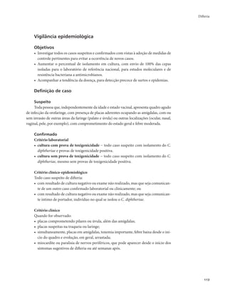 Difteria 
113 
Vigilância epidemiológica 
Objetivos 
• Investigar todos os casos suspeitos e confirmados com vistas à adoção de medidas de 
controle pertinentes para evitar a ocorrência de novos casos. 
• Aumentar o percentual de isolamento em cultura, com envio de 100% das cepas 
isoladas para o laboratório de referência nacional, para estudos moleculares e de 
resistência bacteriana a antimicrobianos. 
• Acompanhar a tendência da doença, para detecção precoce de surtos e epidemias. 
Definição de caso 
Suspeito 
Toda pessoa que, independentemente da idade e estado vacinal, apresenta quadro agudo 
de infecção da orofaringe, com presença de placas aderentes ocupando as amígdalas, com ou 
sem invasão de outras áreas da faringe (palato e úvula) ou outras localizações (ocular, nasal, 
vaginal, pele, por exemplo), com comprometimento do estado geral e febre moderada. 
Confirmado 
Critério laboratorial 
• cultura com prova de toxigenicidade − todo caso suspeito com isolamento do C. 
diphtheriae e provas de toxigenicidade positiva. 
• cultura sem prova de toxigenicidade − todo caso suspeito com isolamento do C. 
diphtheriae, mesmo sem provas de toxigenicidade positiva. 
Critério clínico-epidemiológico 
Todo caso suspeito de difteria: 
• com resultado de cultura negativo ou exame não realizado, mas que seja comunican-te 
de um outro caso confirmado laboratorial ou clinicamente; ou 
• com resultado de cultura negativo ou exame não realizado, mas que seja comunican-te 
íntimo de portador, indivíduo no qual se isolou o C. diphtheriae. 
Critério clínico 
Quando for observado: 
• placas comprometendo pilares ou úvula, além das amígdalas; 
• placas suspeitas na traqueia ou laringe; 
• simultaneamente, placas em amígdalas, toxemia importante, febre baixa desde o iní-cio 
do quadro e evolução, em geral, arrastada; 
• miocardite ou paralisia de nervos periféricos, que pode aparecer desde o início dos 
sintomas sugestivos de difteria ou até semanas após. 
 