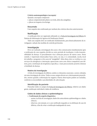 Guia de Vigilância em Saúde 
114 
Critério anatomopatológico (necropsia) 
Quando a necropsia comprovar: 
• placas comprometendo pilares ou úvula, além das amígdalas; 
• placas na traqueia e/ou laringe. 
Descartado 
Caso suspeito não confirmado por nenhum dos critérios descritos anteriormente. 
Notificação 
A notificação deve ser registrada utilizando-se a Ficha de Investigação da Difteria do 
Sistema de Informação de Agravos de Notificação (Sinan). 
Todo caso suspeito deve ser notificado imediatamente, para desencadeamento da in-vestigação 
e adoção das medidas de controle pertinentes. 
Investigação 
Deve ser realizada a investigação dos casos e dos comunicantes imediatamente após 
a notificação do caso suspeito, devido ao curto período de incubação e à alta transmis-sibilidade 
da doença. O procedimento visa à detecção precoce de outros casos. Nesse 
sentido, é importante desencadear busca ativa, ou seja, ir à comunidade, escola, local 
de trabalho e perguntar se há casos de “amigdalite”. Além disso, deve-se verificar se, nos 
serviços de emergência e internação, apareceram casos com clínica compatível com dif-teria, 
pois a instituição da terapêutica específica, o mais precocemente possível, diminui 
a letalidade da doença. 
Roteiro da investigação 
A ficha de investigação da difteria contém os elementos essenciais a serem coletados 
em uma investigação de rotina. Todos os seus campos devem ser criteriosamente preenchi-dos, 
mesmo quando a informação for negativa. Outras observações podem ser incluídas, 
conforme as necessidades e peculiaridades de cada situação. 
Identificação do paciente 
Preencher todos os campos da Ficha de Investigação da Difteria, relativos aos dados 
gerais, notificação individual e dados de residência. 
Coleta de dados clínicos e epidemiológicos 
• Confirmação da suspeita diagnóstica 
- anotar, na ficha de investigação, dados dos antecedentes epidemiológicos e dados 
clínicos; 
- observar, com atenção, se o caso notificado enquadra-se na definição de caso de 
difteria, a fim de evitar a notificação inadequada de casos; 
 
