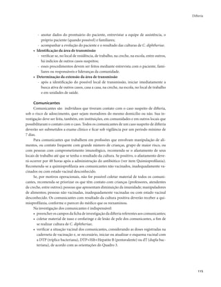 Difteria 
115 
- anotar dados do prontuário do paciente, entrevistar a equipe de assistência, o 
próprio paciente (quando possível) e familiares; 
- acompanhar a evolução do paciente e o resultado das culturas de C. diphtheriae. 
• Identificação da área de transmissão 
- verificar se, no local de residência, de trabalho, na creche, na escola, entre outros, 
há indícios de outros casos suspeitos; 
- esses procedimentos devem ser feitos mediante entrevista com o paciente, fami-liares 
ou responsáveis e lideranças da comunidade. 
• Determinação da extensão da área de transmissão 
- após a identificação do possível local de transmissão, iniciar imediatamente a 
busca ativa de outros casos, casa a casa, na creche, na escola, no local de trabalho 
e em unidades de saúde. 
Comunicantes 
Comunicantes são indivíduos que tiveram contato com o caso suspeito de difteria, 
sob o risco de adoecimento, quer sejam moradores do mesmo domicílio ou não. Sua in-vestigação 
deve ser feita, também, em instituições, em comunidades e em outros locais que 
possibilitaram o contato com o caso. Todos os comunicantes de um caso suspeito de difteria 
deverão ser submetidos a exame clínico e ficar sob vigilância por um período mínimo de 
7 dias. 
Para comunicantes que trabalhem em profissões que envolvam manipulação de ali-mentos, 
ou contato frequente com grande número de crianças, grupo de maior risco, ou 
com pessoas com comprometimento imunológico, recomenda-se o afastamento de seus 
locais de trabalho até que se tenha o resultado da cultura. Se positivo, o afastamento deve-rá 
ocorrer por 48 horas após a administração do antibiótico (ver item Quimioprofilaxia). 
Recomenda-se a quimioprofilaxia aos comunicantes não vacinados, inadequadamente va-cinados 
ou com estado vacinal desconhecido. 
Se, por motivos operacionais, não for possível coletar material de todos os comuni-cantes, 
recomenda-se priorizar os que têm contato com crianças (professores, atendentes 
de creche, entre outros); pessoas que apresentam diminuição da imunidade; manipuladores 
de alimentos; pessoas não vacinadas, inadequadamente vacinadas ou com estado vacinal 
desconhecido. Os comunicantes com resultado da cultura positiva deverão receber a qui-mioprofilaxia, 
conforme o parecer do médico que os reexaminou. 
Na investigação dos comunicantes é indispensável: 
• preencher os campos da ficha de investigação da difteria referentes aos comunicantes; 
• coletar material de naso e orofaringe e de lesão de pele dos comunicantes, a fim de 
se realizar cultura de C. diphtheriae; 
• verificar a situação vacinal dos comunicantes, considerando as doses registradas na 
caderneta de vacinação e, se necessário, iniciar ou atualizar o esquema vacinal com 
a DTP (tríplice bacteriana), DTP+Hib+Hepatite B (pentavalente) ou dT (dupla bac-teriana), 
de acordo com as orientações do Quadro 3. 
 