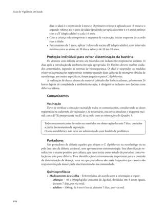 Guia de Vigilância em Saúde 
118 
dias (o ideal é o intervalo de 2 meses). O primeiro reforço é aplicado aos 15 meses e o 
segundo reforço aos 4 anos de idade (podendo ser aplicado entre 4 e 6 anos); reforço 
com a dT (dupla adulto) a cada 10 anos. 
• Caso a criança não comprovar o esquema de vacinação, iniciar esquema de acordo 
com a idade. 
• Para maiores de 7 anos, aplicar 3 doses da vacina dT (dupla adulto), com intervalo 
mínimo entre as doses de 30 dias e reforço de 10 em 10 anos. 
Proteção individual para evitar disseminação da bactéria 
Os doentes com difteria devem ser mantidos em isolamento respiratório durante 14 
dias após a introdução da antibioticoterapia apropriada. Os fômites devem receber cuida-dos 
apropriados, segundo as normas de biossegurança. O ideal é suspender as medidas 
relativas às precauções respiratórias somente quando duas culturas de secreções obtidas de 
nasofaringe, em meios específicos, forem negativas para C. diphtheriae. 
A realização de duas culturas de material coletado das lesões cutâneas, pelo menos 24 
horas depois de completada a antibioticoterapia, é obrigatória inclusive nos doentes com 
difteria cutânea. 
Comunicantes 
Vacinação 
Deve-se verificar a situação vacinal de todos os comunicantes, considerando as doses 
registradas na caderneta de vacinação e, se necessário, iniciar ou atualizar o esquema vaci-nal 
com a DTP, pentavalente ou dT, de acordo com as orientações do Quadro 3. 
Todos os comunicantes deverão ser mantidos em observação durante 7 dias, contados 
a partir do momento da exposição. 
O soro antidiftérico não deve ser administrado com finalidade profilática. 
Portadores 
São portadores de difteria aqueles que alojam o C. diphtheriae na nasofaringe ou na 
pele (no caso da difteria cutânea), sem apresentarem sintomatologia. Sua identificação re-sulta 
com o exame positivo por cultura, que caracteriza como estado de portador, com evo-lução 
ou não para difteria. Essa identificação é extremamente importante para o controle 
da disseminação da doença, uma vez que portadores são mais frequentes que casos e são 
responsáveis pela maior parte das transmissões na comunidade. 
Quimioprofilaxia 
• Medicamento de escolha – Eritromicina, de acordo com a orientação a seguir: 
- crianças – 40 a 50mg/kg/dia (máxima de 2g/dia), divididas em 4 doses iguais, 
durante 7 dias, por via oral; 
- adultos – 500mg, de 6 em 6 horas, durante 7 dias, por via oral. 
 