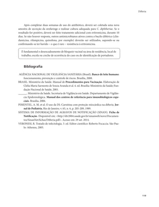 Difteria 
119 
Após completar duas semanas de uso do antibiótico, deverá ser coletada uma nova 
amostra de secreção da orofaringe e realizar cultura adequada para C. diphtheriae. Se o 
resultado for positivo, deverá ser feito tratamento adicional com eritromicina, durante 10 
dias. Se não houver resposta, outros antimicrobianos ativos contra o bacilo diftérico (clin-damicina, 
rifampicina, quinolona, por exemplo) deverão ser utilizados, supondo-se ou 
confirmando-se ter havido – o que é raro – resistência à eritromicina. 
É fundamental o desencadeamento de bloqueio vacinal na área de residência, local de 
trabalho, escola ou creche de ocorrência do caso ou de identificação de portadores. 
Bibliografia 
AGÊNCIA NACIONAL DE VIGILÂNCIA SANITÁRIA (Brasil). Banco de leite humano: 
funcionamento, prevenção e controle de riscos. Brasília, 2008. 
BRASIL. Ministério da Saúde. Manual de Procedimentos para Vacinação. Elaboração de 
Clelia Maria Sarmento de Souza Aranda et al. 4. ed. Brasília: Ministério da Saúde; Fun-dação 
Nacional de Saúde, 2001. 
______. Ministério da Saúde. Secretaria de Vigilância em Saúde. Departamento de Vigilân-cia 
Epidemiológica. Manual dos centros de referência para imunobiológicos espe-ciais. 
Brasília, 2006. 
PIMENTEL, A. M. et al. O uso da DL-Carnitina com proteção miocárdica na difteria. Jor-nal 
de Pediatria, Rio de Janeiro, v. 65, n. 6, p. 205-209, 1989. 
SISTEMA DE INFORMAÇÃO DE AGRAVOS DE NOTIFICAÇÃO (SINAN). Ficha de 
Notificação. Disponível em: <http://dtr2004.saude.gov.br/sinanweb/novo/Documen-tos/ 
SinanNet/fichas/Difteria.pdf>. Acesso em: 29 set. 2014. 
VERONESI, R. Tratado de infectologia. 3. ed. Editor cientifico: Roberto Focaccia. São Pau-lo: 
Atheneu, 2005. 
 