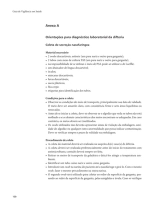 Guia de Vigilância em Saúde 
120 
Anexo A 
Orientações para diagnóstico laboratorial da difteria 
Coleta de secreção nasofaríngea 
Material necessário 
• 2 swabs descartáveis, estéreis (um para nariz e outro para garganta); 
• 2 tubos com meio de cultura PAI (um para nariz e outro para garganta); 
• na impossibilidade de se utilizar o meio de PAI, pode-se utilizar o de Loeffle; 
• um abaixador de língua descartável; 
• óculos; 
• máscaras descartáveis; 
• luvas descartáveis; 
• sacos plásticos; 
• fita crepe; 
• etiquetas para identificação dos tubos. 
Condições para a coleta 
• Observar as condições do meio de transporte, principalmente sua data de validade. 
O meio deve ser amarelo claro, com consistência firme e sem áreas liquefeitas ou 
ressecadas. 
• Antes de se iniciar a coleta, deve-se observar se o algodão que veda os tubos não está 
molhado e se as demais características dos meios encontram-se adequadas. Em caso 
contrário, os meios devem ser inutilizados. 
• Os swabs utilizados não deverão apresentar sinais de violação da embalagem, umi-dade 
do algodão ou qualquer outra anormalidade que possa indicar contaminação. 
Deve-se verificar sempre o prazo de validade na embalagem. 
Procedimento de coleta 
• A coleta do material deverá ser realizada na suspeita do(s) caso(s) de difteria. 
• A coleta deverá ser realizada preferencialmente antes do início do tratamento com 
antimicrobiano, contudo deverá sempre ser feita. 
• Retirar os meios de transporte da geladeira e deixá-los atingir a temperatura am-biente. 
• Identificar um tubo como nariz e outro como garganta. 
• Introduzir um swab na narina do paciente até a nasofaringe e girá-lo. Com o mesmo 
swab, fazer o mesmo procedimento na outra narina. 
• O segundo swab será utilizado para coletar ao redor da superfície da garganta, pas-sando 
ao redor da superfície da garganta, pelas amígdalas e úvula. Caso se verifique 
 