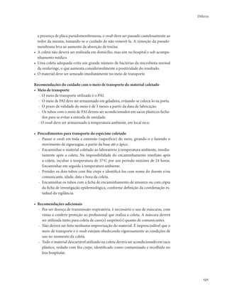 Difteria 
121 
a presença de placa pseudomembranosa, o swab deve ser passado cautelosamente ao 
redor da mesma, tomando-se o cuidado de não removê-la. A remoção da pseudo-membrana 
leva ao aumento da absorção de toxina. 
• A coleta não deverá ser realizada em domicílio, mas sim no hospital e sob acompa-nhamento 
médico. 
• Uma coleta adequada evita um grande número de bactérias da microbiota normal 
da orofaringe, o que aumenta consideravelmente a positividade do resultado. 
• O material deve ser semeado imediatamente no meio de transporte. 
Recomendações do cuidado com o meio de transporte do material coletado 
• Meio de transporte 
- O meio de transporte utilizado é o PAI. 
- O meio de PAI deve ser armazenado em geladeira, evitando-se colocá-lo na porta. 
- O prazo de validade do meio é de 3 meses a partir da data de fabricação. 
- Os tubos com o meio de PAI devem ser acondicionados em sacos plásticos fecha-dos 
para se evitar a entrada de umidade. 
- O swab deve ser armazenado à temperatura ambiente, em local seco. 
• Procedimentos para transporte do espécime coletado 
- Passar o swab em toda a extensão (superfície) do meio, girando-o e fazendo o 
movimento de ziguezague, a partir da base até o ápice. 
- Encaminhar o material coletado ao laboratório à temperatura ambiente, imedia-tamente 
após a coleta. Na impossibilidade do encaminhamento imediato após 
a coleta, incubar à temperatura de 37ºC por um período máximo de 24 horas. 
Encaminhar em seguida à temperatura ambiente. 
- Prender os dois tubos com fita crepe e identificá-los com nome do doente e/ou 
comunicante, idade, data e hora da coleta. 
- Encaminhar os tubos com a ficha de encaminhamento de amostra ou com cópia 
da ficha de investigação epidemiológica, conforme definição da coordenação es-tadual 
da vigilância. 
• Recomendações adicionais 
- Por ser doença de transmissão respiratória, é necessário o uso de máscaras, com 
vistas a conferir proteção ao profissional que realiza a coleta. A máscara deverá 
ser utilizada tanto para coleta de caso(s) suspeito(s) quanto de comunicantes. 
- Não deverá ser feita nenhuma improvisação do material. É imprescindível que o 
meio de transporte e o swab estejam obedecendo rigorosamente as condições de 
uso no momento da coleta. 
- Todo o material descartável utilizado na coleta deverá ser acondicionado em saco 
plástico, vedado com fita crepe, identificado como contaminado e recolhido no 
lixo hospitalar. 
 