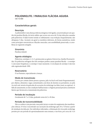 Poliomielite / Paralisia Flácida Aguda 
123 
POLIOMIELITE / PARALISIA FLÁCIDA AGUDA 
CID-10 A80 
Características gerais 
Descrição 
A poliomielite é uma doença infectocontagiosa viral aguda, caracterizada por um qua-dro 
de paralisia flácida, de início súbito, que ocorre em cerca de 1% das infecções causadas 
pelo poliovírus. O deficit motor instala-se subitamente e sua evolução, frequentemente, não 
ultrapassa 3 dias. Acomete em geral os membros inferiores, de forma assimétrica, tendo 
como principais características a flacidez muscular, com sensibilidade preservada, e a arre-flexia 
no segmento atingido. 
Sinonímia 
Paralisia infantil. 
Agente etiológico 
Poliovírus, sorotipos 1, 2 e 3, pertencentes ao gênero Enterovirus, família Picornaviri-dae. 
Os poliovírus selvagens dos três sorotipos podem causar paralisia flácida – o sorotipo 
1 com maior frequência e o sorotipo 3 mais raramente. A circulação do sorotipo 2 não tem 
sido registrada desde 1999. 
Reservatório 
O ser humano, especialmente crianças. 
Modo de transmissão 
Ocorre por contato direto pessoa a pessoa, pela via fecal-oral (mais frequentemente), 
por objetos, alimentos e água contaminados com fezes de doentes ou portadores, ou pela 
via oral-oral, através de gotículas de secreções da orofaringe (ao falar, tossir ou espirrar). A 
falta de saneamento, as más condições habitacionais e a higiene pessoal precária constituem 
fatores que favorecem a transmissão do poliovírus. 
Período de incubação 
Geralmente de 7 a 12 dias, podendo variar de 2 a 30 dias. 
Período de transmissibilidade 
Não se conhece com precisão, mas pode iniciar-se antes do surgimento das manifesta-ções 
clínicas. O vírus é encontrado nas secreções da orofaringe após 36 a 72 horas a partir 
da instalação da infecção. Em indivíduos infectados, a eliminação do vírus pela orofaringe 
persiste por um período de aproximadamente uma semana, e nas fezes, por cerca de 3 a 6 
 