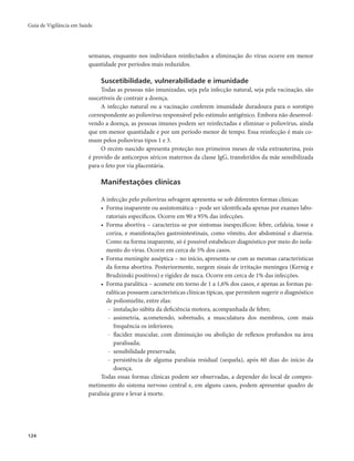 Guia de Vigilância em Saúde 
124 
semanas, enquanto nos indivíduos reinfectados a eliminação do vírus ocorre em menor 
quantidade por períodos mais reduzidos. 
Suscetibilidade, vulnerabilidade e imunidade 
Todas as pessoas não imunizadas, seja pela infecção natural, seja pela vacinação, são 
suscetíveis de contrair a doença. 
A infecção natural ou a vacinação conferem imunidade duradoura para o sorotipo 
correspondente ao poliovírus responsável pelo estímulo antigênico. Embora não desenvol-vendo 
a doença, as pessoas imunes podem ser reinfectadas e eliminar o poliovírus, ainda 
que em menor quantidade e por um período menor de tempo. Essa reinfecção é mais co-mum 
pelos poliovírus tipos 1 e 3. 
O recém-nascido apresenta proteção nos primeiros meses de vida extrauterina, pois 
é provido de anticorpos séricos maternos da classe IgG, transferidos da mãe sensibilizada 
para o feto por via placentária. 
Manifestações clínicas 
A infecção pelo poliovírus selvagem apresenta-se sob diferentes formas clínicas: 
• Forma inaparente ou assintomática – pode ser identificada apenas por exames labo-ratoriais 
específicos. Ocorre em 90 a 95% das infecções. 
• Forma abortiva – caracteriza-se por sintomas inespecíficos: febre, cefaleia, tosse e 
coriza, e manifestações gastrointestinais, como vômito, dor abdominal e diarreia. 
Como na forma inaparente, só é possível estabelecer diagnóstico por meio do isola-mento 
do vírus. Ocorre em cerca de 5% dos casos. 
• Forma meningite asséptica – no início, apresenta-se com as mesmas características 
da forma abortiva. Posteriormente, surgem sinais de irritação meníngea (Kernig e 
Brudzinski positivos) e rigidez de nuca. Ocorre em cerca de 1% das infecções. 
• Forma paralítica – acomete em torno de 1 a 1,6% dos casos, e apenas as formas pa-ralíticas 
possuem características clínicas típicas, que permitem sugerir o diagnóstico 
de poliomielite, entre elas: 
- instalação súbita da deficiência motora, acompanhada de febre; 
- assimetria, acometendo, sobretudo, a musculatura dos membros, com mais 
frequência os inferiores; 
- flacidez muscular, com diminuição ou abolição de reflexos profundos na área 
paralisada; 
- sensibilidade preservada; 
- persistência de alguma paralisia residual (sequela), após 60 dias do início da 
doença. 
Todas essas formas clínicas podem ser observadas, a depender do local de compro-metimento 
do sistema nervoso central e, em alguns casos, podem apresentar quadro de 
paralisia grave e levar à morte. 
 