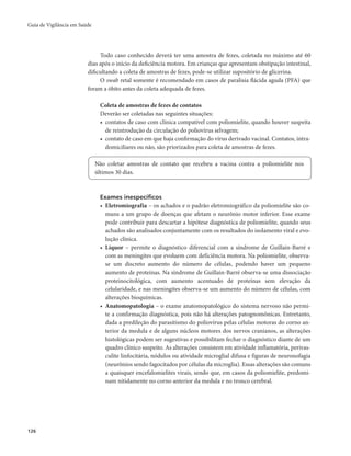 Guia de Vigilância em Saúde 
126 
Todo caso conhecido deverá ter uma amostra de fezes, coletada no máximo até 60 
dias após o início da deficiência motora. Em crianças que apresentam obstipação intestinal, 
dificultando a coleta de amostras de fezes, pode-se utilizar supositório de glicerina. 
O swab retal somente é recomendado em casos de paralisia flácida aguda (PFA) que 
foram a óbito antes da coleta adequada de fezes. 
Coleta de amostras de fezes de contatos 
Deverão ser coletadas nas seguintes situações: 
• contatos de caso com clínica compatível com poliomielite, quando houver suspeita 
de reintrodução da circulação do poliovírus selvagem; 
• contato de caso em que haja confirmação do vírus derivado vacinal. Contatos, intra-domiciliares 
ou não, são priorizados para coleta de amostras de fezes. 
Não coletar amostras de contato que recebeu a vacina contra a poliomielite nos 
últimos 30 dias. 
Exames inespecíficos 
• Eletromiografia – os achados e o padrão eletromiográfico da poliomielite são co-muns 
a um grupo de doenças que afetam o neurônio motor inferior. Esse exame 
pode contribuir para descartar a hipótese diagnóstica de poliomielite, quando seus 
achados são analisados conjuntamente com os resultados do isolamento viral e evo-lução 
clínica. 
• Líquor – permite o diagnóstico diferencial com a síndrome de Guillain-Barré e 
com as meningites que evoluem com deficiência motora. Na poliomielite, observa-se 
um discreto aumento do número de células, podendo haver um pequeno 
aumento de proteínas. Na síndrome de Guillain-Barré observa-se uma dissociação 
proteinocitológica, com aumento acentuado de proteínas sem elevação da 
celularidade, e nas meningites observa-se um aumento do número de células, com 
alterações bioquímicas. 
• Anatomopatologia – o exame anatomopatológico do sistema nervoso não permi-te 
a confirmação diagnóstica, pois não há alterações patognomônicas. Entretanto, 
dada a predileção do parasitismo do poliovírus pelas células motoras do corno an-terior 
da medula e de alguns núcleos motores dos nervos cranianos, as alterações 
histológicas podem ser sugestivas e possibilitam fechar o diagnóstico diante de um 
quadro clínico suspeito. As alterações consistem em atividade inflamatória, perivas-culite 
linfocitária, nódulos ou atividade microglial difusa e figuras de neuronofagia 
(neurônios sendo fagocitados por células da microglia). Essas alterações são comuns 
a quaisquer encefalomielites virais, sendo que, em casos da poliomielite, predomi-nam 
nitidamente no corno anterior da medula e no tronco cerebral. 
 