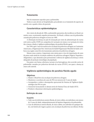 Guia de Vigilância em Saúde 
128 
Tratamento 
Não há tratamento específico para a poliomielite. 
Todos os casos devem ser hospitalizados, procedendo-se ao tratamento de suporte, de 
acordo com o quadro clínico do paciente. 
Características epidemiológicas 
Até o início da década de 1980, a poliomielite apresentou alta incidência no Brasil, em 
muitos casos, ocasionando sequelas permanentes. No Brasil, o último caso de poliomielite 
causada pelo poliovírus selvagem ocorreu em 1989. 
A eliminação da doença no país foi alcançada por meio da administração da vacina 
oral contra a pólio (VOP) em campanhas de vacinação em massa e na vacinação de rotina 
das crianças, aliadas à vigilância epidemiológica da paralisia flácida aguda. 
Em 1994, após 3 anos de ausência da circulação do poliovírus selvagem no Continente 
Americano, a Organização Pan-Americana da Saúde/Organização Mundial da Saúde certi-ficou 
essa região como livre da transmissão autóctone do poliovírus selvagem. 
Mesmo nesse cenário, é importante estar atento para o risco de importações de casos 
de países onde ainda há circulação endêmica do poliovírus selvagem (Nigéria, Paquistão e 
Afeganistão), o que demanda ações permanentes e efetivas de vigilância da doença e níveis 
adequados de proteção imunológica da população. 
Em países com baixas coberturas vacinais e/ou heterogêneas, têm ocorrido surtos de 
poliomielite causados por poliovírus derivado da vacina (PVDV), nos quais a doença já 
estava sob controle. 
Vigilância epidemiológica de paralisia flácida aguda 
Objetivos 
• Manter o Brasil livre da circulação de poliovírus selvagem. 
• Monitorar a ocorrência de casos de PFA em menores de 15 anos de idade. 
• Acompanhar e avaliar o desempenho operacional do Sistema de Vigilância Epide-miológica 
das PFA no país. 
• Assessorar tecnicamente os demais níveis do Sistema Único de Saúde (SUS). 
• Produzir e disseminar informações epidemiológicas. 
Definição de caso 
Suspeito 
• Todo caso de deficiência motora flácida, de início súbito, em indivíduos com menos 
de 15 anos de idade, independentemente da hipótese diagnóstica de poliomielite. 
• Caso de deficiência motora flácida, de início súbito, em indivíduo de qualquer ida-de, 
com história de viagem a países com circulação de poliovírus nos últimos 30 dias 
 
