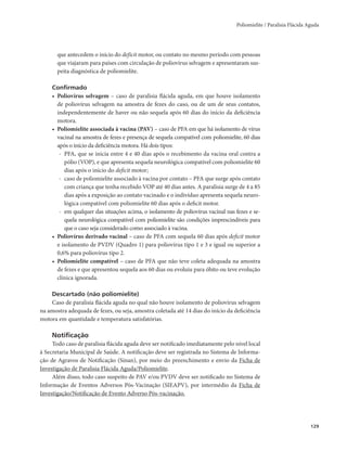 Poliomielite / Paralisia Flácida Aguda 
129 
que antecedem o início do deficit motor, ou contato no mesmo período com pessoas 
que viajaram para países com circulação de poliovírus selvagem e apresentaram sus-peita 
diagnóstica de poliomielite. 
Confirmado 
• Poliovírus selvagem – caso de paralisia flácida aguda, em que houve isolamento 
de poliovírus selvagem na amostra de fezes do caso, ou de um de seus contatos, 
independentemente de haver ou não sequela após 60 dias do início da deficiência 
motora. 
• Poliomielite associada à vacina (PAV) – caso de PFA em que há isolamento de vírus 
vacinal na amostra de fezes e presença de sequela compatível com poliomielite, 60 dias 
após o início da deficiência motora. Há dois tipos: 
- PFA, que se inicia entre 4 e 40 dias após o recebimento da vacina oral contra a 
pólio (VOP), e que apresenta sequela neurológica compatível com poliomielite 60 
dias após o início do deficit motor; 
- caso de poliomielite associado à vacina por contato – PFA que surge após contato 
com criança que tenha recebido VOP até 40 dias antes. A paralisia surge de 4 a 85 
dias após a exposição ao contato vacinado e o indivíduo apresenta sequela neuro-lógica 
compatível com poliomielite 60 dias após o deficit motor. 
- em qualquer das situações acima, o isolamento de poliovírus vacinal nas fezes e se-quela 
neurológica compatível com poliomielite são condições imprescindíveis para 
que o caso seja considerado como associado à vacina. 
• Poliovírus derivado vacinal – caso de PFA com sequela 60 dias após deficit motor 
e isolamento de PVDV (Quadro 1) para poliovírus tipo 1 e 3 e igual ou superior a 
0,6% para poliovírus tipo 2. 
• Poliomielite compatível – caso de PFA que não teve coleta adequada na amostra 
de fezes e que apresentou sequela aos 60 dias ou evoluiu para óbito ou teve evolução 
clínica ignorada. 
Descartado (não poliomielite) 
Caso de paralisia flácida aguda no qual não houve isolamento de poliovírus selvagem 
na amostra adequada de fezes, ou seja, amostra coletada até 14 dias do início da deficiência 
motora em quantidade e temperatura satisfatórias. 
Notificação 
Todo caso de paralisia flácida aguda deve ser notificado imediatamente pelo nível local 
à Secretaria Municipal de Saúde. A notificação deve ser registrada no Sistema de Informa-ção 
de Agravos de Notificação (Sinan), por meio do preenchimento e envio da Ficha de 
Investigação de Paralisia Flácida Aguda/Poliomielite. 
Além disso, todo caso suspeito de PAV e/ou PVDV deve ser notificado no Sistema de 
Informação de Eventos Adversos Pós-Vacinação (SIEAPV), por intermédio da Ficha de 
Investigação/Notificação de Evento Adverso Pós-vacinação. 
 