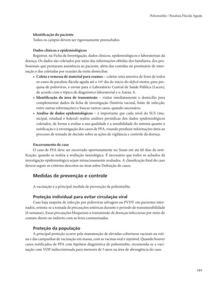 Poliomielite / Paralisia Flácida Aguda 
131 
Identificação do paciente 
Todos os campos devem ser rigorosamente preenchidos. 
Dados clínicos e epidemiológicos 
Registrar, na Ficha de Investigação, dados clínicos, epidemiológicos e laboratoriais da 
doença. Os dados são coletados por meio das informações obtidas dos familiares, dos pro-fissionais 
que prestaram assistência ao paciente, além das contidas no prontuário de inter-nação 
e das coletadas por ocasião da visita domiciliar. 
• Coleta e remessa de material para exames – coletar uma amostra de fezes de todos 
os casos de paralisia flácida aguda até o 14º dia do início do deficit motor, para pes-quisa 
de poliovírus, e enviar para o Laboratório Central de Saúde Pública (Lacen), 
de acordo com o tópico de diagnóstico laboratorial e o Anexo A. 
• Identificação da área de transmissão – visitar imediatamente o domicílio para 
complementar dados da ficha de investigação (história vacinal, fonte de infecção, 
entre outras informações) e buscar outros casos, quando necessário. 
• Análise de dados epidemiológicos – é importante que cada nível do SUS (mu-nicipal, 
estadual e federal) realize análises periódicas dos dados epidemiológicos 
coletados, de forma a avaliar a sua qualidade e a sensibilidade do sistema quanto à 
notificação e à investigação dos casos de PFA, visando produzir informações úteis ao 
processo de tomada de decisão sobre as ações de vigilância e controle da doença. 
Encerramento de caso 
O caso de PFA deve ser encerrado oportunamente no Sinan em até 60 dias da noti-ficação, 
quando se realiza a avaliação neurológica. É necessário que todos os achados da 
investigação epidemiológica sejam minuciosamente avaliados. A classificação final do caso 
deverá seguir os critérios descritos no item sobre Definição de casos. 
Medidas de prevenção e controle 
A vacinação é a principal medida de prevenção da poliomielite. 
Proteção individual para evitar circulação viral 
Caso haja suspeita de infecção por poliovírus selvagem ou PVDV em pacientes inter-nados, 
orienta-se a tomada de precauções entéricas durante o período de transmissibilidade 
(6 semanas). Essas precauções bloqueiam a transmissão de doenças infecciosas por meio do 
contato direto ou indireto com as fezes contaminadas. 
Proteção da população 
A principal proteção ocorre pela manutenção de elevadas coberturas vacinais na roti-na 
e das campanhas de vacinação em massa, com as vacinas oral e injetável. Quando houver 
casos notificados de PFA com hipótese diagnóstica de poliomielite, recomenda-se a vaci-nação 
com VOP indiscriminada para menores de 5 anos na área de abrangência do caso. 
 
