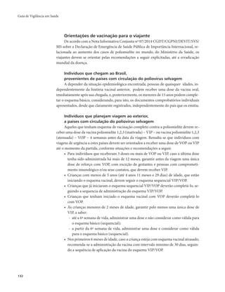 Guia de Vigilância em Saúde 
132 
Orientações de vacinação para o viajante 
De acordo com a Nota Informativa Conjunta nº 07/2014 CGDT/CGPNI/DEVIT/SVS/ 
MS sobre a Declaração de Emergência de Saúde Pública de Importância Internacional, re-lacionada 
ao aumento dos casos de poliomielite no mundo, do Ministério da Saúde, os 
viajantes devem se orientar pelas recomendações a seguir explicitadas, até a erradicação 
mundial da doença. 
Indivíduos que chegam ao Brasil, 
provenientes de países com circulação do poliovírus selvagem 
A depender da situação epidemiológica encontrada, pessoas de quaisquer idades, in-dependentemente 
da história vacinal anterior, podem receber uma dose da vacina oral, 
imediatamente após sua chegada, e, posteriormente, os menores de 15 anos podem comple-tar 
o esquema básico, considerando, para isto, os documentos comprobatórios individuais 
apresentados, desde que claramente registrados, independentemente do país que os emitiu. 
Indivíduos que planejam viagem ao exterior, 
a países com circulação do poliovírus selvagem 
Aqueles que tenham esquema de vacinação completo contra a poliomielite devem re-ceber 
uma dose da vacina poliomielite 1,2,3 (inativada) – VIP – ou vacina poliomielite 1,2,3 
(atenuada) – VOP – 4 semanas antes da data da viagem. Ressalta-se que indivíduos com 
viagens de urgência a estes países devem ser orientados a receber uma dose de VOP ou VIP 
até o momento da partida, conforme situações e recomendações a seguir. 
• Para indivíduos que receberam 3 doses ou mais de VOP ou VIP, caso a última dose 
tenha sido administrada há mais de 12 meses, garantir antes da viagem uma única 
dose de reforço com VOP, com exceção de gestantes e pessoas com comprometi-mento 
imunológico e/ou seus contatos, que devem receber VIP. 
• Crianças com menos de 5 anos (até 4 anos 11 meses e 29 dias) de idade, que estão 
iniciando o esquema vacinal, devem seguir o esquema sequencial VIP/VOP. 
• Crianças que já iniciaram o esquema sequencial VIP/VOP deverão completá-lo, se-guindo 
a sequencia de administração do esquema VIP/VOP. 
• Crianças que tenham iniciado o esquema vacinal com VOP deverão completá-lo 
com VOP. 
• Às crianças menores de 2 meses de idade, garantir pelo menos uma única dose de 
VIP, a saber: 
- até a 6ª semana de vida, administrar uma dose e não considerar como válida para 
o esquema básico (sequencial); 
- a partir da 6ª semana de vida, administrar uma dose e considerar como válida 
para o esquema básico (sequencial). 
• Nos primeiros 6 meses de idade, caso a criança esteja com esquema vacinal atrasado, 
recomenda-se a administração da vacina com intervalo mínimo de 30 dias, seguin-do 
a sequência de aplicação da vacina do esquema VIP/VOP. 
 