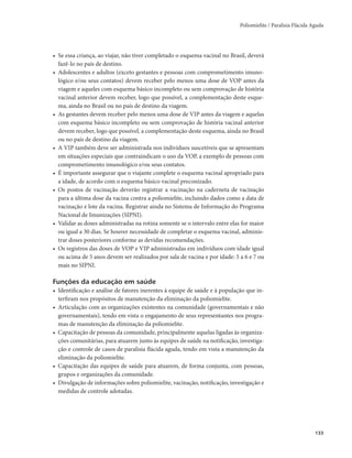 Poliomielite / Paralisia Flácida Aguda 
133 
• Se essa criança, ao viajar, não tiver completado o esquema vacinal no Brasil, deverá 
fazê-lo no país de destino. 
• Adolescentes e adultos (exceto gestantes e pessoas com comprometimento imuno-lógico 
e/ou seus contatos) devem receber pelo menos uma dose de VOP antes da 
viagem e aqueles com esquema básico incompleto ou sem comprovação de história 
vacinal anterior devem receber, logo que possível, a complementação deste esque-ma, 
ainda no Brasil ou no país de destino da viagem. 
• As gestantes devem receber pelo menos uma dose de VIP antes da viagem e aquelas 
com esquema básico incompleto ou sem comprovação de história vacinal anterior 
devem receber, logo que possível, a complementação deste esquema, ainda no Brasil 
ou no país de destino da viagem. 
• A VIP também deve ser administrada nos indivíduos suscetíveis que se apresentam 
em situações especiais que contraindicam o uso da VOP, a exemplo de pessoas com 
comprometimento imunológico e/ou seus contatos. 
• É importante assegurar que o viajante complete o esquema vacinal apropriado para 
a idade, de acordo com o esquema básico vacinal preconizado. 
• Os postos de vacinação deverão registrar a vacinação na caderneta de vacinação 
para a última dose da vacina contra a poliomielite, incluindo dados como a data de 
vacinação e lote da vacina. Registrar ainda no Sistema de Informação do Programa 
Nacional de Imunizações (SIPNI). 
• Validar as doses administradas na rotina somente se o intervalo entre elas for maior 
ou igual a 30 dias. Se houver necessidade de completar o esquema vacinal, adminis-trar 
doses posteriores conforme as devidas recomendações. 
• Os registros das doses de VOP e VIP administradas em indivíduos com idade igual 
ou acima de 5 anos devem ser realizados por sala de vacina e por idade: 5 a 6 e 7 ou 
mais no SIPNI. 
Funções da educação em saúde 
• Identificação e análise de fatores inerentes à equipe de saúde e à população que in-terfiram 
nos propósitos de manutenção da eliminação da poliomielite. 
• Articulação com as organizações existentes na comunidade (governamentais e não 
governamentais), tendo em vista o engajamento de seus representantes nos progra-mas 
de manutenção da eliminação da poliomielite. 
• Capacitação de pessoas da comunidade, principalmente aquelas ligadas às organiza-ções 
comunitárias, para atuarem junto às equipes de saúde na notificação, investiga-ção 
e controle de casos de paralisia flácida aguda, tendo em vista a manutenção da 
eliminação da poliomielite. 
• Capacitação das equipes de saúde para atuarem, de forma conjunta, com pessoas, 
grupos e organizações da comunidade. 
• Divulgação de informações sobre poliomielite, vacinação, notificação, investigação e 
medidas de controle adotadas. 
 