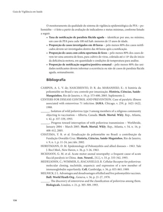 Guia de Vigilância em Saúde 
134 
O monitoramento da qualidade do sistema de vigilância epidemiológica da PFA – po-liomielite 
– é feito a partir da avaliação de indicadores e metas mínimas, conforme listado 
a seguir. 
• Taxa de notificação de paralisia flácida aguda – identificar por ano, no mínimo, 
um caso de PFA para cada 100 mil hab. menores de 15 anos de idade. 
• Proporção de casos investigados em 48 horas – pelo menos 80% dos casos notifi-cados 
devem ser investigados dentro das 48 horas após a notificação. 
• Proporção de casos com coleta oportuna de fezes – pelo menos 80% dos casos de-vem 
ter uma amostra de fezes, para cultivo do vírus, coletada até o 14º dia do início 
da deficiência motora, em quantidade e condições de temperatura para análise. 
• Proporção de notificação negativa/positiva semanal – pelo menos 80% das uni-dades 
notificantes devem informar a ocorrência ou não de casos de paralisia flácida 
aguda, semanalmente. 
Bibliografia 
CAMPOS, A. L. V. de; NASCIMENTO, D. R. do; MARANHÃO, E.: A história da 
poliomielite no Brasil e seu controle por imunização. História, Ciências, Saúde- 
Manguinhos, Rio de Janeiro, v. 10, p. 573-600, 2003. Suplemento 2. 
CENTERS FOR DISEASE CONTROL AND PREVENTION. Case of paralytic illmess 
associated with enterovirus 71 infection. JAMA, Chicago, v. 259, p. 1621-1622, 
1988. 
______. Isolation of wild poliovirus type 3 among members of a religious community 
objecting to vaccination – Alberta, Canadá. Morb. Mortal. Wkly. Rep., Atlanta, 
v. 42, p. 337-339, 1993. 
______. Progress toward interruption of with poliovirus transmission – Worldwide, 
January 2004 – March 2005. Morb. Mortal. Wkly. Rep., Atlanta, v. 54, n. 16, p. 
408-412, 2005. 
CHATZMA, Y. R. et al. Erradicação da poliomielite no Brasil: a contribuição da 
Fundação Oswaldo Cruz. História, Ciências, Saúde-Maguinhos, Rio de Janeiro, 
v. 9, n. 1, p. 11-24, jan./abr. 2002. 
HORSTMANN, D. M. Epidemiology of Poliomyelitis and allied diseases – 1963. Yale 
J. Bio.l Med., New Haven, v. 36, p. 5-26, 1963. 
MCKHANN, G. M. et al. Acute motor axonal neuropathy: a frequent cause of acute 
flaccid paralysis in China. Ann. Neurol., [S.l.], v. 33, p. 333-342, 1993. 
MEDELSOHN, C.; WIMMER, E.; RACANIELLO, R. Cellular Receptor for poliovirus: 
molecular cloning, nucleitide, sequencic and expression of a new member of 
immunoglobulin superfamily. Cell, Cambridge, v. 56, p. 855-865, 1989. 
MELNICK, J. L. Advantages and desadvantages of killed and live poliomyelitis vaccines. 
Bull. World Heath Org., Geneva, v. 56, p. 21-27, 1978. 
______. The discovery of enterovirus and the classification of poliovirus among them. 
Biologicals, London, v. 21, p. 305-309, 1993. 
 
