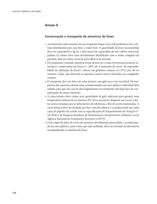 Guia de Vigilância em Saúde 
136 
Anexo A 
Conservação e transporte de amostras de fezes 
• Acondicionar cada amostra em um recipiente limpo e seco (de preferência nos cole-tores 
distribuídos para esse fim), e vedar bem. A quantidade de fezes recomendada 
deve ser equivalente a 8g ou a dois terços da capacidade de um coletor universal/ 
padrão. O coletor deve estar devidamente identificado com o nome completo do 
paciente, data da coleta e local de procedência da amostra. 
• Os recipientes contendo amostras fecais devem ser, o mais brevemente possível, es-tocados 
e conservados em freezer a -20°C até o momento do envio. Na impossibi-lidade 
da utilização de freezer, colocar em geladeira comum (4 a 8°C) por até no 
máximo 3 dias, não devendo as amostras jamais serem colocadas em congelador 
comum. 
• O transporte deve ser feito em caixa térmica com gelo seco e/ou reciclável. Os reci-pientes 
das amostras devem estar acondicionados em saco plástico individual bem 
vedado, para que em caso de descongelamento ou vazamento não haja risco de con-taminação 
de outras amostras. 
• A caixa térmica deve conter uma quantidade de gelo suficiente para garantir uma 
temperatura mínima de no máximo 8°C até as amostras chegarem aos Lacen e des-tes 
serem enviadas para os laboratórios de referência, a fim de serem examinadas. A 
caixa térmica deve ser fechada por fora com fita adesiva e acondicionada em outra 
caixa de papelão de acordo com as especificações do Departamento de Aviação Ci-vil 
(DAC), da Empresa Brasileira de Infraestrutura Aeroportuária (Infraero) ou da 
Agência Nacional de Transportes Terrestres (ANTT). 
• Uma cópia da ficha de envio de amostras devidamente preenchida e acondiciona-da 
em saco plástico, para evitar que seja molhada, deve ser enviada ao laboratório 
acompanhando as amostras de fezes. 
 