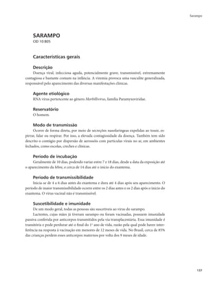 Sarampo 
137 
SARAMPO 
CID 10:B05 
Características gerais 
Descrição 
Doença viral, infecciosa aguda, potencialmente grave, transmissível, extremamente 
contagiosa e bastante comum na infância. A viremia provoca uma vasculite generalizada, 
responsável pelo aparecimento das diversas manifestações clínicas. 
Agente etiológico 
RNA vírus pertencente ao gênero Morbillivirus, família Paramyxoviridae. 
Reservatório 
O homem. 
Modo de transmissão 
Ocorre de forma direta, por meio de secreções nasofaríngeas expelidas ao tossir, es-pirrar, 
falar ou respirar. Por isso, a elevada contagiosidade da doença. Também tem sido 
descrito o contágio por dispersão de aerossóis com partículas virais no ar, em ambientes 
fechados, como escolas, creches e clínicas. 
Período de incubação 
Geralmente de 10 dias, podendo variar entre 7 e 18 dias, desde a data da exposição até 
o aparecimento da febre, e cerca de 14 dias até o início do exantema. 
Período de transmissibilidade 
Inicia-se de 4 a 6 dias antes do exantema e dura até 4 dias após seu aparecimento. O 
período de maior transmissibilidade ocorre entre os 2 dias antes e os 2 dias após o início do 
exantema. O vírus vacinal não é transmissível. 
Suscetibilidade e imunidade 
De um modo geral, todas as pessoas são suscetíveis ao vírus do sarampo. 
Lactentes, cujas mães já tiveram sarampo ou foram vacinadas, possuem imunidade 
passiva conferida por anticorpos transmitidos pela via transplacentária. Essa imunidade é 
transitória e pode perdurar até o final do 1o ano de vida, razão pela qual pode haver inter-ferência 
na resposta à vacinação em menores de 12 meses de vida. No Brasil, cerca de 85% 
das crianças perdem esses anticorpos maternos por volta dos 9 meses de idade. 
 