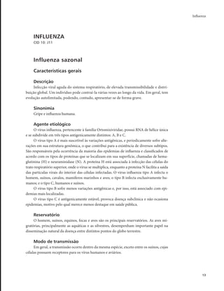 Influenza 
13 
INFLUENZA 
CID 10: J11 
Influenza sazonal 
Características gerais 
Descrição 
Infecção viral aguda do sistema respiratório, de elevada transmissibilidade e distri-buição 
global. Um indivíduo pode contraí-la várias vezes ao longo da vida. Em geral, tem 
evolução autolimitada, podendo, contudo, apresentar-se de forma grave. 
Sinonímia 
Gripe e influenza humana. 
Agente etiológico 
O vírus influenza, pertencente à família Ortomixiviridae, possui RNA de hélice única 
e se subdivide em três tipos antigenicamente distintos: A, B e C. 
O vírus tipo A é mais suscetível às variações antigênicas, e periodicamente sofre alte-rações 
em sua estrutura genômica, o que contribui para a existência de diversos subtipos. 
São responsáveis pela ocorrência da maioria das epidemias de influenza e classificados de 
acordo com os tipos de proteínas que se localizam em sua superfície, chamadas de hema-glutinina 
(H) e neuraminidase (N). A proteína H está associada à infecção das células do 
trato respiratório superior, onde o vírus se multiplica, enquanto a proteína N facilita a saída 
das partículas virais do interior das células infectadas. O vírus influenza tipo A infecta o 
homem, suínos, cavalos, mamíferos marinhos e aves; o tipo B infecta exclusivamente hu-manos; 
e o tipo C, humanos e suínos. 
O vírus tipo B sofre menos variações antigênicas e, por isso, está associado com epi-demias 
mais localizadas. 
O vírus tipo C é antigenicamente estável, provoca doença subclínica e não ocasiona 
epidemias, motivo pelo qual merece menos destaque em saúde pública. 
Reservatório 
O homem, suínos, equinos, focas e aves são os principais reservatórios. As aves mi-gratórias, 
principalmente as aquáticas e as silvestres, desempenham importante papel na 
disseminação natural da doença entre distintos pontos do globo terrestre. 
Modo de transmissão 
Em geral, a transmissão ocorre dentro da mesma espécie, exceto entre os suínos, cujas 
células possuem receptores para os vírus humanos e aviários. 
 