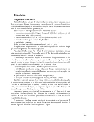 Sarampo 
139 
Diagnóstico 
Diagnóstico laboratorial 
Realizado mediante detecção de anticorpos IgM no sangue, na fase aguda da doença, 
desde os primeiros dias até 4 semanas após o aparecimento do exantema. Os anticorpos 
específicos da classe IgG podem, eventualmente, aparecer na fase aguda da doença e costu-mam 
ser detectados muitos anos após a infecção. 
Para detecção de anticorpos, são utilizadas as seguintes técnicas: 
• ensaio imunoenzimático (ELISA), para dosagem de IgM e IgG − utilizado pela rede 
laboratorial de saúde pública no Brasil; 
• inibição de hemoaglutinação (HI), para dosagem de anticorpos totais; 
• imunofluorescência, para dosagem de IgM e IgG; e 
• neutralização em placas. 
Todos os testes têm sensibilidade e especificidade entre 85 e 98%. 
É imprescindível assegurar a coleta de amostras de sangue de casos suspeitos, sempre 
que possível no primeiro atendimento ao paciente. 
Amostras coletadas entre o 1º e o 28º dia do aparecimento do exantema são conside-radas 
amostras oportunas (S1). As coletadas após o 28º dia são consideradas tardias, mas, 
mesmo assim, devem ser enviadas ao laboratório. 
O teste de IgM com resultado reagente ou inconclusivo, independentemente da sus-peita, 
deve ser notificado imediatamente para a continuidade da investigação e coleta da 
segunda amostra de sangue (S2), que é obrigatória para a classificação final dos casos. Ela 
deverá ser realizada entre 20 e 25 dias após a data da primeira coleta. 
Os casos suspeitos estão sujeitos a dúvidas diagnósticas, devido a: 
• dificuldade em reconhecer o sarampo entre outras doenças exantemáticas com qua-dro 
clínico semelhante, com possibilidade de se apresentarem reações cruzadas rela-cionadas 
ao diagnóstico laboratorial; 
• aparecimento de resultados laboratoriais falso-positivos; e 
• casos com história vacinal fora do período previsto para evento adverso. 
Também é necessária a coleta de espécimes clínicos para a identificação viral, a fim 
de se conhecer o genótipo do vírus, diferenciar um caso autóctone de um caso importado 
e diferenciar o vírus selvagem do vacinal. O vírus do sarampo pode ser identificado na 
urina, nas secreções nasofaríngeas, no sangue, no líquor ou em tecidos do corpo pela 
técnica de reação em cadeia da polimerase (PCR). 
As amostras dos espécimes clínicos devem ser coletadas até o 5º dia a partir do início 
do exantema – preferencialmente, nos 3 primeiros dias (Anexo A). Em casos esporádicos, 
o período de coleta pode se estender, aproveitando a oportunidade de coleta das amostras 
para identificação viral. 
A conduta para classificar um caso suspeito de sarampo, a partir da interpretação do 
resultado dos exames sorológicos, tem relação direta com o período quando a amostra foi 
coletada (oportuna ou tardia), conforme apresenta a Figura 2. 
 