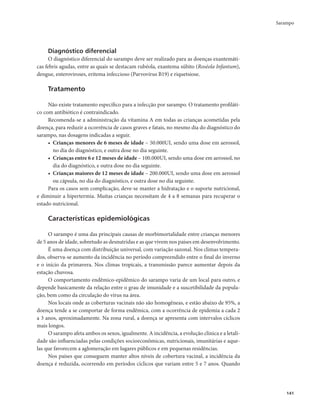 Sarampo 
141 
Diagnóstico diferencial 
O diagnóstico diferencial do sarampo deve ser realizado para as doenças exantemáti-cas 
febris agudas, entre as quais se destacam rubéola, exantema súbito (Roséola Infantum), 
dengue, enteroviroses, eritema infeccioso (Parvovírus B19) e riquetsiose. 
Tratamento 
Não existe tratamento específico para a infecção por sarampo. O tratamento profiláti-co 
com antibiótico é contraindicado. 
Recomenda-se a administração da vitamina A em todas as crianças acometidas pela 
doença, para reduzir a ocorrência de casos graves e fatais, no mesmo dia do diagnóstico do 
sarampo, nas dosagens indicadas a seguir. 
• Crianças menores de 6 meses de idade – 50.000UI, sendo uma dose em aerossol, 
no dia do diagnóstico, e outra dose no dia seguinte. 
• Crianças entre 6 e 12 meses de idade – 100.000UI, sendo uma dose em aerossol, no 
dia do diagnóstico, e outra dose no dia seguinte. 
• Crianças maiores de 12 meses de idade – 200.000UI, sendo uma dose em aerossol 
ou cápsula, no dia do diagnóstico, e outra dose no dia seguinte. 
Para os casos sem complicação, deve-se manter a hidratação e o suporte nutricional, 
e diminuir a hipertermia. Muitas crianças necessitam de 4 a 8 semanas para recuperar o 
estado nutricional. 
Características epidemiológicas 
O sarampo é uma das principais causas de morbimortalidade entre crianças menores 
de 5 anos de idade, sobretudo as desnutridas e as que vivem nos países em desenvolvimento. 
É uma doença com distribuição universal, com variação sazonal. Nos climas tempera-dos, 
observa-se aumento da incidência no período compreendido entre o final do inverno 
e o início da primavera. Nos climas tropicais, a transmissão parece aumentar depois da 
estação chuvosa. 
O comportamento endêmico-epidêmico do sarampo varia de um local para outro, e 
depende basicamente da relação entre o grau de imunidade e a suscetibilidade da popula-ção, 
bem como da circulação do vírus na área. 
Nos locais onde as coberturas vacinais não são homogêneas, e estão abaixo de 95%, a 
doença tende a se comportar de forma endêmica, com a ocorrência de epidemia a cada 2 
a 3 anos, aproximadamente. Na zona rural, a doença se apresenta com intervalos cíclicos 
mais longos. 
O sarampo afeta ambos os sexos, igualmente. A incidência, a evolução clínica e a letali-dade 
são influenciadas pelas condições socioeconômicas, nutricionais, imunitárias e aque-las 
que favorecem a aglomeração em lugares públicos e em pequenas residências. 
Nos países que conseguem manter altos níveis de cobertura vacinal, a incidência da 
doença é reduzida, ocorrendo em períodos cíclicos que variam entre 5 e 7 anos. Quando 
 