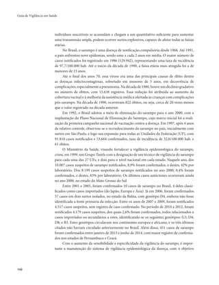 Guia de Vigilância em Saúde 
142 
indivíduos suscetíveis se acumulam e chegam a um quantitativo suficiente para sustentar 
uma transmissão ampla, podem ocorrer surtos explosivos, capazes de afetar todas as faixas 
etárias. 
No Brasil, o sarampo é uma doença de notificação compulsória desde 1968. Até 1991, 
o país enfrentou nove epidemias, sendo uma a cada 2 anos em média. O maior número de 
casos notificados foi registrado em 1986 (129.942), representando uma taxa de incidência 
de 97,7/100.000 hab. Até o início da década de 1990, a faixa etária mais atingida foi a de 
menores de 15 anos. 
Até o final dos anos 70, essa virose era uma das principais causas de óbito dentre 
as doenças infectocontagiosas, sobretudo em menores de 5 anos, em decorrência de 
complicações, especialmente a pneumonia. Na década de 1980, houve um declínio gradativo 
no número de óbitos, com 15.638 registros. Essa redução foi atribuída ao aumento da 
cobertura vacinal e à melhoria da assistência médica ofertada às crianças com complicações 
pós-sarampo. Na década de 1990, ocorreram 822 óbitos, ou seja, cerca de 20 vezes menos 
que o valor registrado na década anterior. 
Em 1992, o Brasil adotou a meta de eliminação do sarampo para o ano 2000, com a 
implantação do Plano Nacional de Eliminação do Sarampo, cujo marco inicial foi a reali-zação 
da primeira campanha nacional de vacinação contra a doença. Em 1997, após 4 anos 
de relativo controle, observou-se o recrudescimento do sarampo no país, inicialmente com 
surtos em São Paulo, e logo sua expansão para todas as Unidades da Federação (UF), com 
91.810 casos notificados e 53.664 confirmados, taxa de incidência de 32,6/100.000 hab. e 
61 óbitos. 
O Ministério da Saúde, visando fortalecer a vigilância epidemiológica do sarampo, 
criou, em 1999, um Grupo Tarefa com a designação de um técnico de vigilância do sarampo 
para cada uma das 27 UFs, e dois para o nível nacional em cada estado. Naquele ano, dos 
10.007 casos suspeitos de sarampo notificados, 8,9% foram confirmados, e destes, 42% por 
laboratório. Dos 8.199 casos suspeitos de sarampo notificados no ano 2000, 0,4% foram 
confirmados, e destes, 83% por laboratório. Os últimos casos autóctones ocorreram ainda 
no ano 2000, no estado do Mato Grosso do Sul. 
Entre 2001 e 2005, foram confirmados 10 casos de sarampo no Brasil, 4 deles classi-ficados 
como casos importados (do Japão, Europa e Ásia). Já em 2006, foram confirmados 
57 casos em dois surtos isolados, no estado da Bahia, com genótipo D4, embora não fosse 
identificada a fonte primária da infecção. Entre os anos de 2007 e 2009, foram notificados 
4.517 casos suspeitos, sem registro de caso confirmado. No período de 2010 a 2012, foram 
notificados 4.179 casos suspeitos, dos quais 2,6% foram confirmados, todos relacionados a 
casos importados ou secundários a estes, identificando-se os seguintes genótipos: G3; D4; 
D8; e B3. Estes genótipos circulavam nos continentes europeu e africano, e os três últimos 
citados não haviam circulado anteriormente no Brasil. Além disso, 451 casos de sarampo 
foram confirmados entre janeiro de 2013 e junho de 2014, com maior registro de confirma-dos 
nos estados de Pernambuco e Ceará. 
Com o aumento da sensibilidade e especificidade da vigilância do sarampo, é impor-tante 
a manutenção do sistema de vigilância epidemiológica da doença, com o objetivo 
 