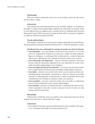 Guia de Vigilância em Saúde 
144 
Confirmado 
Todo caso suspeito comprovado como um caso de sarampo a partir de, pelo menos, 
um dos critérios a seguir. 
Laboratorial 
Caso suspeito cujo exame laboratorial teve como resultado “reagente” ou “soropositivo 
para IgM” e a análise clínica epidemiológica indicativa de confirmação de sarampo. Todos 
os casos IgM-positivos ou reagentes para o sarampo devem ser analisados pela Secretaria 
Municipal de Saúde (SMS), Secretaria de Estado de Saúde (SES) e Secretaria de Vigilância 
em Saúde do Ministério da Saúde (SVS/MS). 
Vínculo epidemiológico 
Caso suspeito, contato de um ou mais casos de sarampo confirmados por exame laborato-rial, 
que apresentou os primeiros sintomas da doença entre 7 e 18 dias da exposição ao contato. 
Classificação dos casos confirmados de sarampo, de acordo com a fonte de infecção 
• Caso importado – caso cuja infecção ocorreu fora do país durante os 14 a 23 dias 
prévios ao surgimento do exantema, de acordo com a análise dos dados epidemio-lógicos 
ou virológicos. A confirmação deve ser laboratorial, e a coleta de espécimes 
clínicos para a identificação viral, realizada no primeiro contato com o paciente. 
• Caso relacionado com importação – infecção contraída localmente, como parte 
de uma cadeia de transmissão originada de um caso importado, de acordo com a 
análise dos dados epidemiológicos e/ou virológicos. 
• Caso com origem de infecção desconhecida – caso em que não foi possível estabe-lecer 
a origem da fonte de infecção após investigação epidemiológica minuciosa. 
• Caso índice – primeiro caso ocorrido entre vários casos de natureza similar e epi-demiologicamente 
relacionados, encontrando-se a fonte de infecção no território 
nacional. A confirmação deve ser laboratorial, e a coleta de espécimes clínicos para 
a identificação viral, realizada no primeiro contato com o paciente. 
• Caso secundário – caso novo, a partir do contato com o caso índice. A confirmação 
deve ser feita por laboratório ou por vínculo epidemiológico. 
• Caso autóctone – primeiro caso identificado após a confirmação da cadeia de trans-missão 
sustentada (o vírus deve circular no país por mais de 12 meses, em uma 
mesma cadeia de transmissão). 
Descartado 
Todo paciente considerado como caso suspeito e não comprovado como um caso de 
sarampo, de acordo com os critérios elencados a seguir. 
Laboratorial 
• Caso suspeito de sarampo cujo exame laboratorial teve como resultado “não reagen-te” 
ou “soronegativo para IgM” em amostra oportuna (S1); 
 