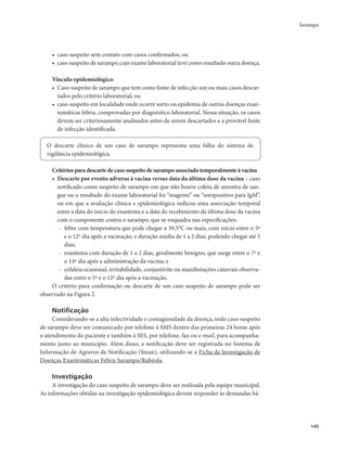 Sarampo 
145 
• caso suspeito sem contato com casos confirmados; ou 
• caso suspeito de sarampo cujo exame laboratorial teve como resultado outra doença. 
Vínculo epidemiológico 
• Caso suspeito de sarampo que tem como fonte de infecção um ou mais casos descar-tados 
pelo critério laboratorial; ou 
• caso suspeito em localidade onde ocorre surto ou epidemia de outras doenças exan-temáticas 
febris, comprovadas por diagnóstico laboratorial. Nessa situação, os casos 
devem ser criteriosamente analisados antes de serem descartados e a provável fonte 
de infecção identificada. 
O descarte clínico de um caso de sarampo representa uma falha do sistema de 
vigilância epidemiológica. 
Critérios para descarte de caso suspeito de sarampo associado temporalmente à vacina 
• Descarte por evento adverso à vacina versus data da última dose da vacina – caso 
notificado como suspeito de sarampo em que não houve coleta de amostra de san-gue 
ou o resultado do exame laboratorial foi “reagente” ou “soropositivo para IgM”, 
ou em que a avaliação clínica e epidemiológica indicou uma associação temporal 
entre a data do início do exantema e a data do recebimento da última dose da vacina 
com o componente contra o sarampo, que se enquadra nas especificações: 
- febre com temperatura que pode chegar a 39,5°C ou mais, com início entre o 5º 
e o 12º dia após a vacinação, e duração média de 1 a 2 dias, podendo chegar até 5 
dias; 
- exantema com duração de 1 a 2 dias, geralmente benigno, que surge entre o 7º e 
o 14º dia após a administração da vacina; e 
- cefaleia ocasional, irritabilidade, conjuntivite ou manifestações catarrais observa-das 
entre o 5º e o 12º dia após a vacinação. 
O critério para confirmação ou descarte de um caso suspeito de sarampo pode ser 
observado na Figura 2. 
Notificação 
Considerando-se a alta infectividade e contagiosidade da doença, todo caso suspeito 
de sarampo deve ser comunicado por telefone à SMS dentro das primeiras 24 horas após 
o atendimento do paciente e também à SES, por telefone, fax ou e-mail, para acompanha-mento 
junto ao município. Além disso, a notificação deve ser registrada no Sistema de 
Informação de Agravos de Notificação (Sinan), utilizando-se a Ficha de Investigação de 
Doenças Exantemáticas Febris Sarampo/Rubéola. 
Investigação 
A investigação do caso suspeito de sarampo deve ser realizada pela equipe municipal. 
As informações obtidas na investigação epidemiológica devem responder às demandas bá- 
 