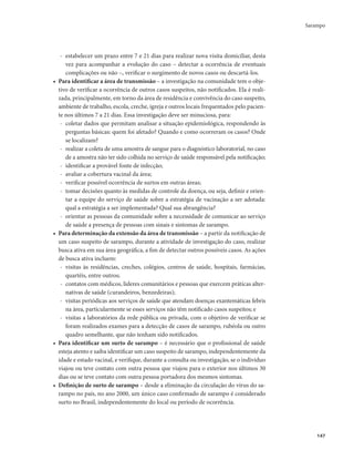 Sarampo 
147 
- estabelecer um prazo entre 7 e 21 dias para realizar nova visita domiciliar, desta 
vez para acompanhar a evolução do caso – detectar a ocorrência de eventuais 
complicações ou não –, verificar o surgimento de novos casos ou descartá-los. 
• Para identificar a área de transmissão – a investigação na comunidade tem o obje-tivo 
de verificar a ocorrência de outros casos suspeitos, não notificados. Ela é reali-zada, 
principalmente, em torno da área de residência e convivência do caso suspeito, 
ambiente de trabalho, escola, creche, igreja e outros locais frequentados pelo pacien-te 
nos últimos 7 a 21 dias. Essa investigação deve ser minuciosa, para: 
- coletar dados que permitam analisar a situação epidemiológica, respondendo às 
perguntas básicas: quem foi afetado? Quando e como ocorreram os casos? Onde 
se localizam? 
- realizar a coleta de uma amostra de sangue para o diagnóstico laboratorial, no caso 
de a amostra não ter sido colhida no serviço de saúde responsável pela notificação; 
- identificar a provável fonte de infecção; 
- avaliar a cobertura vacinal da área; 
- verificar possível ocorrência de surtos em outras áreas; 
- tomar decisões quanto às medidas de controle da doença, ou seja, definir e orien-tar 
a equipe do serviço de saúde sobre a estratégia de vacinação a ser adotada: 
qual a estratégia a ser implementada? Qual sua abrangência? 
- orientar as pessoas da comunidade sobre a necessidade de comunicar ao serviço 
de saúde a presença de pessoas com sinais e sintomas de sarampo. 
• Para determinação da extensão da área de transmissão – a partir da notificação de 
um caso suspeito de sarampo, durante a atividade de investigação do caso, realizar 
busca ativa em sua área geográfica, a fim de detectar outros possíveis casos. As ações 
de busca ativa incluem: 
- visitas às residências, creches, colégios, centros de saúde, hospitais, farmácias, 
quartéis, entre outros; 
- contatos com médicos, líderes comunitários e pessoas que exercem práticas alter-nativas 
de saúde (curandeiros, benzedeiras); 
- visitas periódicas aos serviços de saúde que atendam doenças exantemáticas febris 
na área, particularmente se esses serviços não têm notificado casos suspeitos; e 
- visitas a laboratórios da rede pública ou privada, com o objetivo de verificar se 
foram realizados exames para a detecção de casos de sarampo, rubéola ou outro 
quadro semelhante, que não tenham sido notificados. 
• Para identificar um surto de sarampo – é necessário que o profissional de saúde 
esteja atento e saiba identificar um caso suspeito de sarampo, independentemente da 
idade e estado vacinal, e verifique, durante a consulta ou investigação, se o indivíduo 
viajou ou teve contato com outra pessoa que viajou para o exterior nos últimos 30 
dias ou se teve contato com outra pessoa portadora dos mesmos sintomas. 
• Definição de surto de sarampo – desde a eliminação da circulação do vírus do sa-rampo 
no país, no ano 2000, um único caso confirmado de sarampo é considerado 
surto no Brasil, independentemente do local ou período de ocorrência. 
 