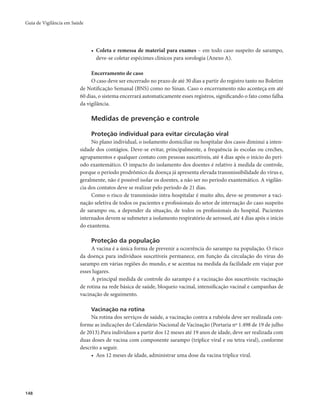 Guia de Vigilância em Saúde 
148 
• Coleta e remessa de material para exames – em todo caso suspeito de sarampo, 
deve-se coletar espécimes clínicos para sorologia (Anexo A). 
Encerramento de caso 
O caso deve ser encerrado no prazo de até 30 dias a partir do registro tanto no Boletim 
de Notificação Semanal (BNS) como no Sinan. Caso o encerramento não aconteça em até 
60 dias, o sistema encerrará automaticamente esses registros, significando o fato como falha 
da vigilância. 
Medidas de prevenção e controle 
Proteção individual para evitar circulação viral 
No plano individual, o isolamento domiciliar ou hospitalar dos casos diminui a inten-sidade 
dos contágios. Deve-se evitar, principalmente, a frequência às escolas ou creches, 
agrupamentos e qualquer contato com pessoas suscetíveis, até 4 dias após o início do perí-odo 
exantemático. O impacto do isolamento dos doentes é relativo à medida de controle, 
porque o período prodrômico da doença já apresenta elevada transmissibilidade do vírus e, 
geralmente, não é possível isolar os doentes, a não ser no período exantemático. A vigilân-cia 
dos contatos deve se realizar pelo período de 21 dias. 
Como o risco de transmissão intra-hospitalar é muito alto, deve-se promover a vaci-nação 
seletiva de todos os pacientes e profissionais do setor de internação do caso suspeito 
de sarampo ou, a depender da situação, de todos os profissionais do hospital. Pacientes 
internados devem se submeter a isolamento respiratório de aerossol, até 4 dias após o início 
do exantema. 
Proteção da população 
A vacina é a única forma de prevenir a ocorrência do sarampo na população. O risco 
da doença para indivíduos suscetíveis permanece, em função da circulação do vírus do 
sarampo em várias regiões do mundo, e se acentua na medida da facilidade em viajar por 
esses lugares. 
A principal medida de controle do sarampo é a vacinação dos suscetíveis: vacinação 
de rotina na rede básica de saúde, bloqueio vacinal, intensificação vacinal e campanhas de 
vacinação de seguimento. 
Vacinação na rotina 
Na rotina dos serviços de saúde, a vacinação contra a rubéola deve ser realizada con-forme 
as indicações do Calendário Nacional de Vacinação (Portaria nº 1.498 de 19 de julho 
de 2013).Para indivíduos a partir dos 12 meses até 19 anos de idade, deve ser realizada com 
duas doses de vacina com componente sarampo (tríplice viral e ou tetra viral), conforme 
descrito a seguir. 
• Aos 12 meses de idade, administrar uma dose da vacina tríplice viral. 
 