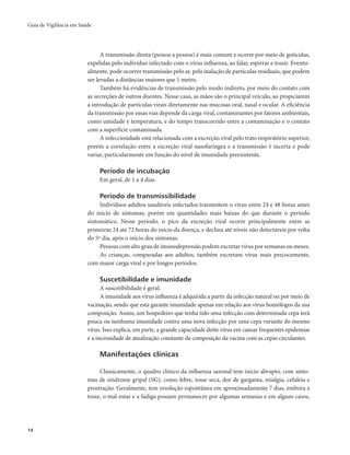 Guia de Vigilância em Saúde 
14 
A transmissão direta (pessoa a pessoa) é mais comum e ocorre por meio de gotículas, 
expelidas pelo indivíduo infectado com o vírus influenza, ao falar, espirrar e tossir. Eventu-almente, 
pode ocorrer transmissão pelo ar, pela inalação de partículas residuais, que podem 
ser levadas a distâncias maiores que 1 metro. 
Também há evidências de transmissão pelo modo indireto, por meio do contato com 
as secreções de outros doentes. Nesse caso, as mãos são o principal veículo, ao propiciarem 
a introdução de partículas virais diretamente nas mucosas oral, nasal e ocular. A eficiência 
da transmissão por essas vias depende da carga viral, contaminantes por fatores ambientais, 
como umidade e temperatura, e do tempo transcorrido entre a contaminação e o contato 
com a superfície contaminada. 
A infecciosidade está relacionada com a excreção viral pelo trato respiratório superior, 
porém a correlação entre a excreção viral nasofaríngea e a transmissão é incerta e pode 
variar, particularmente em função do nível de imunidade preexistente. 
Período de incubação 
Em geral, de 1 a 4 dias. 
Período de transmissibilidade 
Indivíduos adultos saudáveis infectados transmitem o vírus entre 24 e 48 horas antes 
do início de sintomas, porém em quantidades mais baixas do que durante o período 
sintomático. Nesse período, o pico da excreção viral ocorre principalmente entre as 
primeiras 24 até 72 horas do início da doença, e declina até níveis não detectáveis por volta 
do 5º dia, após o início dos sintomas. 
Pessoas com alto grau de imunodepressão podem excretar vírus por semanas ou meses. 
As crianças, comparadas aos adultos, também excretam vírus mais precocemente, 
com maior carga viral e por longos períodos. 
Suscetibilidade e imunidade 
A suscetibilidade é geral. 
A imunidade aos vírus influenza é adquirida a partir da infecção natural ou por meio de 
vacinação, sendo que esta garante imunidade apenas em relação aos vírus homólogos da sua 
composição. Assim, um hospedeiro que tenha tido uma infecção com determinada cepa terá 
pouca ou nenhuma imunidade contra uma nova infecção por uma cepa variante do mesmo 
vírus. Isso explica, em parte, a grande capacidade deste vírus em causar frequentes epidemias 
e a necessidade de atualização constante da composição da vacina com as cepas circulantes. 
Manifestações clínicas 
Classicamente, o quadro clínico da influenza sazonal tem início abrupto, com sinto-mas 
de síndrome gripal (SG), como febre, tosse seca, dor de garganta, mialgia, cefaleia e 
prostração. Geralmente, tem resolução espontânea em aproximadamente 7 dias, embora a 
tosse, o mal-estar e a fadiga possam permanecer por algumas semanas e em alguns casos, 
 