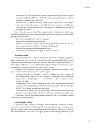 Sarampo 
149 
• Aos 15 meses de idade, administrar uma dose da vacina tetraviral. Esta vacina pode 
ser administrada até os 23 meses e 29 dias de idade. Após esta faixa etária, completar 
o esquema com a vacina tríplice viral. 
• Indivíduos de 20 a 49 anos de idade devem receber uma dose da vacina tríplice 
viral, conforme situação vacinal encontrada. Considerar vacinado o indivíduo que 
comprovar uma dose de vacina tríplice viral ou dupla viral (sarampo e rubéola) ou 
sarampo monovalente. 
Cada serviço de saúde deve identificar as oportunidades perdidas de vacinação, orga-nizando 
e realizando estratégias capazes de anular ou minimizar as situações identificadas, 
principalmente por meio: 
• do treinamento de pessoal de sala de vacinação; 
• da avaliação do programa de imunizações; 
• da revisão do cartão de vacinação de toda criança matriculada nas escolas, em par-ceria 
com as Secretarias Estaduais e Municipais de Educação; 
• da busca sistemática de faltosos à sala de vacinação; 
• da realização do monitoramento rápido de cobertura vacinal. 
Bloqueio vacinal 
A vacinação de bloqueio é uma atividade prevista pelo sistema de vigilância epidemio-lógica 
em conjunto com a equipe de imunizações, sendo executada quando da ocorrência 
de um ou mais casos suspeitos da doença. Deve ser realizada no prazo máximo de até 72 
horas após a notificação do caso, a fim de interromper a cadeia de transmissão e, conse-quentemente, 
eliminar os suscetíveis no menor tempo possível. 
O bloqueio vacinal é seletivo e a vacina tríplice viral é administrada conforme a situa-ção 
vacinal dos contatos do caso, como descrito a seguir: 
• contatos a partir dos seis meses até 11 meses e 29 dias, devem receber uma dose da 
vacina tríplice viral. Esta dose não será válida para a rotina de vacinação, devendo-se 
agendar a dose 1 de tríplice para os 12 meses de idade e a dose de tetra viral para os 
15 meses de idade; 
• contatos a partir dos 12 meses até 49 anos de idade devem ser vacinados conforme as 
indicações do Calendário Nacional de Vacinação (Portaria Nº 1.498 de 19 de julho 
de 2013), descritas no item Vacinação de Rotina; 
• contatos acima de 50 anos que não comprovarem o recebimento de nenhuma dose 
de vacina com componente rubéola devem receber uma dose de vacina tríplice viral. 
Extensa busca ativa de novos casos suspeitos e suscetíveis deve ser realizada para um 
controle mais eficiente da doença. 
Intensificação vacinal 
Caracteriza-se pela adoção de estratégias para incrementar a vacinação de rotina, 
como a busca ativa de faltosos, identificação de bolsões de não vacinados e vacinação opor-tuna 
dos mesmos, especialmente quando há casos confirmados da doença. Para esta ação, 
há o desenvolvimento de parcerias com órgãos governamentais e não governamentais para 
 