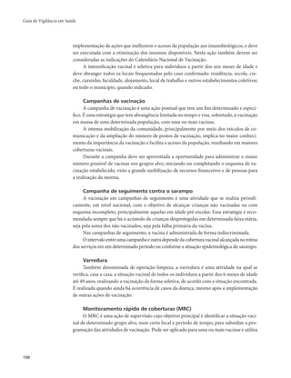 Guia de Vigilância em Saúde 
150 
implementação de ações que melhorem o acesso da população aos imunobiológicos, e deve 
ser executada com a otimização dos insumos disponíveis. Nesta ação também devem ser 
consideradas as indicações do Calendário Nacional de Vacinação. 
A intensificação vacinal é seletiva para indivíduos a partir dos seis meses de idade e 
deve abranger todos os locais frequentados pelo caso confirmado: residência, escola, cre-che, 
cursinho, faculdade, alojamento, local de trabalho e outros estabelecimentos coletivos; 
ou todo o município, quando indicado. 
Campanhas de vacinação 
A campanha de vacinação é uma ação pontual que tem um fim determinado e especí-fico. 
É uma estratégia que tem abrangência limitada no tempo e visa, sobretudo, à vacinação 
em massa de uma determinada população, com uma ou mais vacinas. 
A intensa mobilização da comunidade, principalmente por meio dos veículos de co-municação 
e da ampliação do número de postos de vacinação, implica no maior conheci-mento 
da importância da vacinação e facilita o acesso da população, resultando em maiores 
coberturas vacinais. 
Durante a campanha deve ser aproveitada a oportunidade para administrar o maior 
número possível de vacinas nos grupos alvo, iniciando ou completando o esquema de va-cinação 
estabelecido, visto a grande mobilização de recursos financeiros e de pessoas para 
a realização da mesma. 
Campanha de seguimento contra o sarampo 
A vacinação em campanhas de seguimento é uma atividade que se realiza periodi-camente, 
em nível nacional, com o objetivo de alcançar crianças não vacinadas ou com 
esquema incompleto, principalmente aquelas em idade pré-escolar. Essa estratégia é reco-mendada 
sempre que há o acúmulo de crianças desprotegidas em determinada faixa etária, 
seja pela soma dos não vacinados, seja pela falha primária da vacina. 
Nas campanhas de seguimento, a vacina é administrada de forma indiscriminada. 
O intervalo entre uma campanha e outra depende da cobertura vacinal alcançada na rotina 
dos serviços em um determinado período ou conforme a situação epidemiológica do sarampo. 
Varredura 
Também denominada de operação limpeza, a varredura é uma atividade na qual se 
verifica, casa a casa, a situação vacinal de todos os indivíduos a partir dos 6 meses de idade 
até 49 anos, realizando a vacinação de forma seletiva, de acordo com a situação encontrada. 
É realizada quando ainda há ocorrência de casos da doença, mesmo após a implementação 
de outras ações de vacinação. 
Monitoramento rápido de coberturas (MRC) 
O MRC é uma ação de supervisão cujo objetivo principal é identificar a situação vaci-nal 
de determinado grupo alvo, num certo local e período de tempo, para subsidiar a pro-gramação 
das atividades de vacinação. Pode ser aplicado para uma ou mais vacinas e utiliza 
 