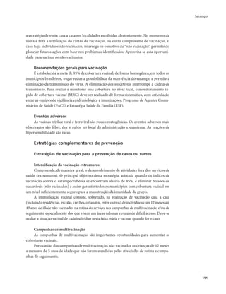 Sarampo 
151 
a estratégia de visita casa a casa em localidades escolhidas aleatoriamente. No momento da 
visita é feita a verificação do cartão de vacinação, ou outro comprovante de vacinação, e, 
caso haja indivíduos não vacinados, interroga-se o motivo da “não vacinação”, permitindo 
planejar futuras ações com base nos problemas identificados. Aproveita-se esta oportuni-dade 
para vacinar os não vacinados. 
Recomendações gerais para vacinação 
É estabelecida a meta de 95% de cobertura vacinal, de forma homogênea, em todos os 
municípios brasileiros, o que reduz a possibilidade da ocorrência do sarampo e permite a 
eliminação da transmissão do vírus. A eliminação dos suscetíveis interrompe a cadeia de 
transmissão. Para avaliar e monitorar essa cobertura no nível local, o monitoramento rá-pido 
de cobertura vacinal (MRC) deve ser realizado de forma sistemática, com articulação 
entre as equipes de vigilância epidemiológica e imunizações, Programa de Agentes Comu-nitários 
de Saúde (PACS) e Estratégia Saúde da Família (ESF). 
Eventos adversos 
As vacinas tríplice viral e tetraviral são pouco reatogênicas. Os eventos adversos mais 
observados são febre, dor e rubor no local da administração e exantema. As reações de 
hipersensibilidade são raras. 
Estratégias complementares de prevenção 
Estratégias de vacinação para a prevenção de casos ou surtos 
Intensificação da vacinação extramuros 
Compreende, de maneira geral, o desenvolvimento de atividades fora dos serviços de 
saúde (extramuros). O principal objetivo dessa estratégia, adotada quando os índices de 
vacinação contra o sarampo/rubéola se encontram abaixo de 95%, é eliminar bolsões de 
suscetíveis (não vacinados) e assim garantir todos os municípios com cobertura vacinal em 
um nível suficientemente seguro para a manutenção da imunidade de grupo. 
A intensificação vacinal consiste, sobretudo, na realização de vacinação casa a casa 
(incluindo residências, escolas, creches, orfanatos, entre outros) de indivíduos com 12 meses até 
49 anos de idade não vacinados na rotina do serviço, nas campanhas de multivacinação e/ou de 
seguimento, especialmente dos que vivem em áreas urbanas e rurais de difícil acesso. Deve-se 
avaliar a situação vacinal de cada indivíduo nesta faixa etária e vacinar quando for o caso. 
Campanhas de multivacinação 
As campanhas de multivacinação são importantes oportunidades para aumentar as 
coberturas vacinais. 
Por ocasião das campanhas de multivacinação, são vacinadas as crianças de 12 meses 
a menores de 5 anos de idade que não foram atendidas pelas atividades de rotina e campa-nhas 
de seguimento. 
 