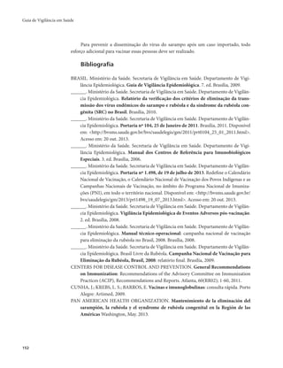 Guia de Vigilância em Saúde 
152 
Para prevenir a disseminação do vírus do sarampo após um caso importado, todo 
esforço adicional para vacinar essas pessoas deve ser realizado. 
Bibliografia 
BRASIL. Ministério da Saúde. Secretaria de Vigilância em Saúde. Departamento de Vigi-lância 
Epidemiológica. Guia de Vigilância Epidemiológica. 7. ed. Brasília, 2009. 
______. Ministério da Saúde. Secretaria de Vigilância em Saúde. Departamento de Vigilân-cia 
Epidemiológica. Relatório da verificação dos critérios de eliminação da trans-missão 
dos vírus endêmicos do sarampo e rubéola e da síndrome da rubéola con-gênita 
(SRC) no Brasil. Brasília, 2010. 
______. Ministério da Saúde. Secretaria de Vigilância em Saúde. Departamento de Vigilân-cia 
Epidemiológica. Portaria nº 104, 25 de Janeiro de 2011. Brasília, 2011. Disponível 
em: <http://bvsms.saude.gov.br/bvs/saudelegis/gm/2011/prt0104_25_01_2011.html>. 
Acesso em: 20 out. 2013. 
______. Ministério da Saúde. Secretaria de Vigilância em Saúde. Departamento de Vigi-lância 
Epidemiológica. Manual dos Centros de Referência para Imunobiológicos 
Especiais. 3. ed. Brasília, 2006. 
______. Ministério da Saúde. Secretaria de Vigilância em Saúde. Departamento de Vigilân-cia 
Epidemiológica. Portaria nº 1.498, de 19 de julho de 2013. Redefine o Calendário 
Nacional de Vacinação, o Calendário Nacional de Vacinação dos Povos Indígenas e as 
Campanhas Nacionais de Vacinação, no âmbito do Programa Nacional de Imuniza-ções 
(PNI), em todo o território nacional. Disponível em: <http://bvsms.saude.gov.br/ 
bvs/saudelegis/gm/2013/prt1498_19_07_2013.html>. Acesso em: 20 out. 2013. 
______. Ministério da Saúde. Secretaria de Vigilância em Saúde. Departamento de Vigilân-cia 
Epidemiológica. Vigilância Epidemiológica de Eventos Adversos pós-vacinação. 
2. ed. Brasília, 2008. 
______. Ministério da Saúde. Secretaria de Vigilância em Saúde. Departamento de Vigilân-cia 
Epidemiológica. Manual técnico-operacional: campanha nacional de vacinação 
para eliminação da rubéola no Brasil, 2008. Brasília, 2008. 
______. Ministério da Saúde. Secretaria de Vigilância em Saúde. Departamento de Vigilân-cia 
Epidemiológica. Brasil Livre da Rubéola. Campanha Nacional de Vacinação para 
Eliminação da Rubéola, Brasil, 2008: relatório final. Brasília, 2009. 
CENTERS FOR DISEASE CONTROL AND PREVENTION. General Recommendations 
on Immunization: Recommendations of the Advisory Committee on Immunization 
Practices (ACIP), Recommendations and Reports. Atlanta, 60(RR02); 1-60, 2011. 
CUNHA, J.; KREBS, L. S.; BARROS, E. Vacinas e imunoglobulinas: consulta rápida. Porto 
Alegre: Artimed, 2009. 
PAN AMERICAN HEALTH ORGANIZATION. Mantenimiento de la eliminación del 
sarampión, la rubéola y el syndrome de rubéola congenital en la Región de las 
Américas Washington, May. 2013. 
 