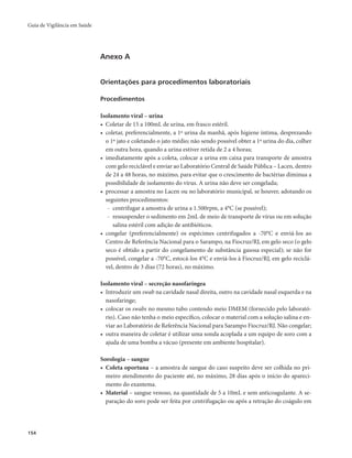 Guia de Vigilância em Saúde 
154 
Anexo A 
Orientações para procedimentos laboratoriais 
Procedimentos 
Isolamento viral – urina 
• Coletar de 15 a 100mL de urina, em frasco estéril. 
• coletar, preferencialmente, a 1ª urina da manhã, após higiene íntima, desprezando 
o 1º jato e coletando o jato médio; não sendo possível obter a 1ª urina do dia, colher 
em outra hora, quando a urina estiver retida de 2 a 4 horas; 
• imediatamente após a coleta, colocar a urina em caixa para transporte de amostra 
com gelo reciclável e enviar ao Laboratório Central de Saúde Pública – Lacen, dentro 
de 24 a 48 horas, no máximo, para evitar que o crescimento de bactérias diminua a 
possibilidade de isolamento do vírus. A urina não deve ser congelada; 
• processar a amostra no Lacen ou no laboratório municipal, se houver, adotando os 
seguintes procedimentos: 
- centrifugar a amostra de urina a 1.500rpm, a 4°C (se possível); 
- ressuspender o sedimento em 2mL de meio de transporte de vírus ou em solução 
salina estéril com adição de antibióticos. 
• congelar (preferencialmente) os espécimes centrifugados a -70°C e enviá-los ao 
Centro de Referência Nacional para o Sarampo, na Fiocruz/RJ, em gelo seco (o gelo 
seco é obtido a partir do congelamento de substância gasosa especial); se não for 
possível, congelar a -70°C, estocá-los 4°C e enviá-los à Fiocruz/RJ, em gelo reciclá-vel, 
dentro de 3 dias (72 horas), no máximo. 
Isolamento viral – secreção nasofaríngea 
• Introduzir um swab na cavidade nasal direita, outro na cavidade nasal esquerda e na 
nasofaringe; 
• colocar os swabs no mesmo tubo contendo meio DMEM (fornecido pelo laborató-rio). 
Caso não tenha o meio específico, colocar o material com a solução salina e en-viar 
ao Laboratório de Referência Nacional para Sarampo Fiocruz/RJ. Não congelar; 
• outra maneira de coletar é utilizar uma sonda acoplada a um equipo de soro com a 
ajuda de uma bomba a vácuo (presente em ambiente hospitalar). 
Sorologia – sangue 
• Coleta oportuna – a amostra de sangue do caso suspeito deve ser colhida no pri-meiro 
atendimento do paciente até, no máximo, 28 dias após o início do apareci-mento 
do exantema. 
• Material – sangue venoso, na quantidade de 5 a 10mL e sem anticoagulante. A se-paração 
do soro pode ser feita por centrifugação ou após a retração do coágulo em 
 