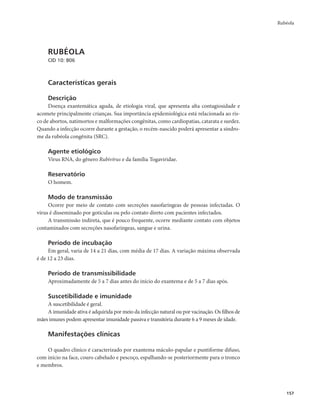 Rubéola 
157 
RUBÉOLA 
CID 10: B06 
Características gerais 
Descrição 
Doença exantemática aguda, de etiologia viral, que apresenta alta contagiosidade e 
acomete principalmente crianças. Sua importância epidemiológica está relacionada ao ris-co 
de abortos, natimortos e malformações congênitas, como cardiopatias, catarata e surdez. 
Quando a infecção ocorre durante a gestação, o recém-nascido poderá apresentar a síndro-me 
da rubéola congênita (SRC). 
Agente etiológico 
Vírus RNA, do gênero Rubivírus e da família Togaviridae. 
Reservatório 
O homem. 
Modo de transmissão 
Ocorre por meio de contato com secreções nasofaríngeas de pessoas infectadas. O 
vírus é disseminado por gotículas ou pelo contato direto com pacientes infectados. 
A transmissão indireta, que é pouco frequente, ocorre mediante contato com objetos 
contaminados com secreções nasofaríngeas, sangue e urina. 
Período de incubação 
Em geral, varia de 14 a 21 dias, com média de 17 dias. A variação máxima observada 
é de 12 a 23 dias. 
Período de transmissibilidade 
Aproximadamente de 5 a 7 dias antes do início do exantema e de 5 a 7 dias após. 
Suscetibilidade e imunidade 
A suscetibilidade é geral. 
A imunidade ativa é adquirida por meio da infecção natural ou por vacinação. Os filhos de 
mães imunes podem apresentar imunidade passiva e transitória durante 6 a 9 meses de idade. 
Manifestações clínicas 
O quadro clínico é caracterizado por exantema máculo-papular e puntiforme difuso, 
com início na face, couro cabeludo e pescoço, espalhando-se posteriormente para o tronco 
e membros. 
 