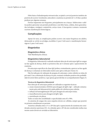 Guia de Vigilância em Saúde 
158 
Febre baixa e linfoadenopatia retroauricular, occipital e cervical posterior também são 
possíveis de ocorrer. Geralmente, antecedem o exantema no período de 5 a 10 dias e podem 
perdurar por algumas semanas. 
Formas inaparentes são frequentes, principalmente em crianças. Adolescentes e adul-tos 
podem apresentar um período prodrômico com febre baixa, cefaleia, dores generaliza-das 
(artralgias e mialgias), conjuntivite, coriza e tosse. A leucopenia é comum e raramente 
ocorrem manifestações hemorrágicas. 
Complicações 
Apesar de raras, as complicações podem ocorrer com maior frequência em adultos, 
destacando-se: artrite ou artralgia, encefalites (1 para 5 mil casos) e manifestações hemor-rágicas 
(1 para 3 mil casos). 
Diagnóstico 
Diagnóstico clínico 
Vide Manifestações clínicas. 
Diagnóstico laboratorial 
O diagnóstico laboratorial é realizado mediante detecção de anticorpos IgM no sangue 
na fase aguda da doença, desde os primeiros dias até 4 semanas após o aparecimento do 
exantema. 
Os anticorpos específicos da classe IgG podem, eventualmente, aparecer na fase aguda 
da doença e costumam ser detectados muitos anos após a infecção (Anexo A). 
Não há indicação de realização de pesquisa de anticorpos contra rubéola na rotina de 
pré-natal. Com a eliminação da doença no país, eventuais resultados positivos têm probabili-dade 
de serem falsos-positivos, o que apenas gerará dúvidas no acompanhamento (Figura 3). 
Técnicas de diagnóstico laboratorial 
Para detecção de anticorpos podem ser utilizadas as seguintes técnicas: 
• ensaio imunoenzimático (ELISA) para dosagem de IgM e IgG – utilizado rotineira-mente 
pela rede laboratorial de saúde pública de referência para rubéola; 
• inibição de hemoaglutinação (HI) para dosagem de anticorpos totais; 
• imunofluorescência para dosagem de IgM e IgG; 
• neutralização em placas. 
Todos os testes têm sensibilidade e especificidade entre 85 e 98%. 
As amostras de sangue dos casos suspeitos devem ser colhidas, sempre que possível, 
no primeiro atendimento ao paciente. 
Amostras coletadas entre o 1º e o 28º dias após o aparecimento do exantema são consi-deradas 
amostras oportunas (S1). As coletadas após o 28º dia são consideradas tardias mas 
mesmo assim devem ser enviadas ao laboratório. 
 