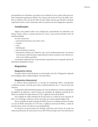Influenza 
15 
principalmente em indivíduos com fatores e/ou condições de risco, pode evoluir para sín-dome 
respiratória aguda grave (SRAG). Em crianças com menos de 2 anos de idade, consi-dera- 
se também como caso de SG: febre de início súbito (mesmo que referida) e sintomas 
respiratórios (tosse, coriza e obstrução nasal), na ausência de outro diagnóstico específico. 
Complicações 
Alguns casos podem evoluir com complicações, especialmente em indivíduos com 
doença crônica, idosos e crianças menores de 2 anos, o que acarreta elevados níveis de 
morbimortalidade. 
As mais comuns são: 
• pneumonia bacteriana e por outros vírus; 
• sinusite; 
• otite; 
• desidratação; 
• piora das doenças crônicas; 
• pneumonia primária por influenza, que ocorre predominantemente em pessoas 
com doenças cardiovasculares (especialmente doença reumática com estenose mi-tral) 
ou em mulheres grávidas. 
A principal complicação são as pneumonias, responsáveis por um grande número de 
internações hospitalares no país. 
Diagnóstico 
Diagnóstico clínico 
O quadro clínico inicial da doença é caracterizado como SG. O diagnóstico depende 
da investigação clínico-epidemiológica e do exame físico. 
Diagnóstico laboratorial 
A amostra clínica preferencial é a secreção da nasofaringe (SNF). Considerando 
a influenza sazonal, o período para coleta é preferencialmente até o 7º dia de início dos 
sintomas. 
O diagnóstico laboratorial pela pesquisa de vírus da influenza é um dos componentes 
da vigilância de influenza, a qual se baseia nas estratégias de vigilância sentinela de SG, 
SRAG em unidade de terapia intensiva (UTI) e vigilância universal da SRAG. 
Nas unidades de saúde sentinelas de SG preconiza-se a coleta de cinco amostras de 
SNF e/ou orofaringe, conforme a técnica de coleta, por semana epidemiológica (SE). 
Para as unidades de saúde sentinelas de SRAG, devem ser coletadas amostras de todos 
os casos de SRAG internados em UTI. Para a vigilância universal de SRAG, a coleta de 
amostras deve ocorrer em todos os casos hospitalizados. 
As amostras são processadas por biologia molecular, pela técnica de reação em 
cadeia da polimerase de transcrição reversa (RT-PCR em tempo real). Nos laboratórios 
 