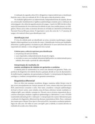 Rubéola 
159 
A realização da segunda coleta (S2) é obrigatória e imprescindível para a classificação 
final dos casos, e deve ser realizada de 20 a 25 dias após a data da primeira coleta. 
Os resultados IgM positivo ou indeterminado, independentemente da suspeita, devem 
ser comunicados imediatamente à vigilância epidemiológica estadual, para a realização da 
reinvestigação e da coleta da segunda amostra de sangue. A partir de 2009, devido à elimi-nação 
da transmissão do vírus autóctone da rubéola no país, essa conduta passou a ser obri-gatória. 
Nesses casos, todas as amostras deverão ser enviadas ao Laboratório de Referência 
Nacional (Fiocruz/RJ) para reteste. É importante o envio dos soros da 1a e 2a amostras de 
sangue e do material clínico para identificação viral. 
Identificação viral 
O vírus da rubéola pode ser identificado na urina, secreções nasofaríngeas, sangue, 
líquido cefalorraquidiano ou em tecidos do corpo. A identificação viral tem por finalidades: 
determinar o padrão genético circulante no país, diferenciar os casos autóctones dos casos 
importados de rubéola e o vírus selvagem do vírus vacinal. 
Critérios para a coleta de espécimes para identificação 
• em presença de surto de rubéola; 
• casos importados, independentemente do país de origem; 
• em todos os casos com resultado laboratorial IgM positivo ou indeterminado para a 
rubéola, observando o período de coleta adequado. 
Interpretação de resultados de 
exames sorológicos de rubéola em gestantes e condutas 
A rubéola pode ser assintomática ou cursar com sintomas em gestantes. Dada a im-portância 
do diagnóstico de rubéola durante a gestação, devido ao risco de abortamento e 
de malformações congênitas, são apresentadas no Quadro 1 a interpretação do diagnóstico 
sorológico e condutas correspondentes em gestantes sintomáticas. 
Diagnóstico diferencial 
Deve ser feito com sarampo, escarlatina, dengue, exantema súbito (herpes vírus 6) 
que ocorre principalmente em crianças menores de 2 anos, eritema infeccioso (parvovírus 
B19), enteroviroses (coxsackie e echo). Para tanto, considerar a situação epidemiológica 
do local: se houve surtos, casos isolados, áreas de baixa cobertura vacinal, resultados so-rológicos 
IgM+ para rubéola e sarampo etc. Discutir com os técnicos responsáveis das se-cretarias 
municipais, estaduais (vigilância epidemiológica e laboratório) e com a SVS/MS 
(exantemáticas@saude.gov.br) a indicação e a interpretação dos exames laboratoriais para 
a realização do diagnóstico diferencial das doenças exantemáticas febris. Para a realização 
dos exames para o Herpes Vírus tipo 6 e Parvovírus B19, é necessária a avaliação epidemio-lógica 
de cada caso. Em todos os casos com IgM+ para a rubéola, os exames deverão ser 
realizados de acordo com a faixa etária. 
 