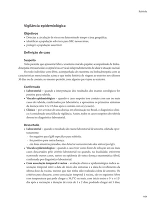 Rubéola 
161 
Vigilância epidemiológica 
Objetivos 
• Detectar a circulação de vírus em determinado tempo e área geográfica; 
• identificar a população sob risco para SRC nessas áreas; 
• proteger a população suscetível. 
Definição de caso 
Suspeito 
Todo paciente que apresentar febre e exantema máculo-papular, acompanhado de linfoa-denopatia 
retroauricular, occipital e/ou cervical, independentemente de idade e situação vacinal. 
Ou todo indivíduo com febre, acompanhada de exantema ou linfoadenopatia com as 
características mencionadas acima e que tenha história de viagem ao exterior nos últimos 
30 dias ou de contato, no mesmo período, com alguém que viajou ao exterior. 
Confirmado 
• Laboratorial − quando a interpretação dos resultados dos exames sorológicos for 
positiva para rubéola. 
• Vínculo epidemiológico − quando o caso suspeito teve contato com um ou mais 
casos de rubéola, confirmados por laboratório, e apresentou os primeiros sintomas 
da doença entre 12 e 23 dias após o contato com o(s) caso(s). 
• Clínico − por se tratar de uma doença em eliminação no Brasil, o diagnóstico clíni-co 
é considerado uma falha da vigilância. Assim, todos os casos suspeitos de rubéola 
devem ter diagnóstico laboratorial. 
Descartado 
• Laboratorial − quando o resultado do exame laboratorial de amostra coletada opor-tunamente: 
- for negativo para IgM específico para rubéola; 
- for positivo para outra doença; 
- em duas amostras pareadas, não detectar soroconversão dos anticorpos IgG. 
• Vínculo epidemiológico − quando o caso tiver como fonte de infecção um ou mais 
casos descartados pelo critério laboratorial ou quando, na localidade, estiverem 
ocorrendo outros casos, surtos ou epidemia de outra doença exantemática febril, 
confirmada por diagnóstico laboratorial. 
• Com associação temporal à vacina − avaliação clínica e epidemiológica indica as-sociação 
temporal entre a data do início dos sintomas e a data do recebimento da 
última dose da vacina, mesmo que não tenha sido realizada coleta de amostra. Os 
critérios para descarte, como associação temporal à vacina, são os seguintes: febre 
com temperatura que pode chegar a 39,5°C ou mais, com início entre o 5º e o 12º 
dia após a vacinação e duração de cerca de 1 a 2 dias, podendo chegar até 5 dias; 
 
