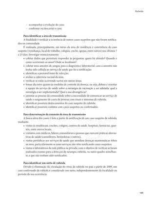 Rubéola 
165 
- acompanhar a evolução do caso; 
- confirmar ou descartar o caso. 
Para identificar a área de transmissão 
A finalidade é verificar a ocorrência de outros casos suspeitos que não foram notifica-dos 
na comunidade. 
É realizada, principalmente, em torno da área de residência e convivência do caso 
suspeito (vizinhança, local de trabalho, colégios, creche, igrejas, entre outros) nos últimos 7 
a 23 dias. Investigar minuciosamente: 
• coletar dados que permitam responder às perguntas: quem foi afetado? Quando e 
como ocorreram os casos? Onde se localizam? 
• coletar uma amostra de sangue para o diagnóstico laboratorial, caso a amostra não 
tenha sido colhida no serviço de saúde que fez a notificação; 
• identificar a provável fonte de infecção; 
• avaliar a cobertura vacinal da área; 
• verificar se estão ocorrendo surtos em outras áreas; 
• tomar decisões quanto às medidas de controle da doença, ou seja, definir e orientar 
a equipe do serviço de saúde sobre a estratégia de vacinação a ser adotada: qual a 
estratégia a ser implementada? Qual a sua abrangência? 
• orientar as pessoas da comunidade sobre a necessidade de comunicar ao serviço de 
saúde o surgimento de casos de pessoas com sinais e sintomas de rubéola; 
• identificar possíveis deslocamentos do caso suspeito de rubéola; 
• identificar possíveis contatos com casos suspeitos ou confirmados. 
Para determinação da extensão da área de transmissão 
A busca ativa dos casos é feita a partir da notificação de um caso suspeito de rubéola, 
mediante: 
• visitas às residências, creches, colégios, centros de saúde, hospitais, farmácias, quar-téis, 
entre outros locais; 
• contatos com médicos, líderes comunitários e pessoas que exercem práticas alterna-tivas 
de saúde (curandeiros, benzedeiras e outros); 
• visitas periódicas aos serviços de saúde que atendam doenças exantemáticas febris 
na área, particularmente se esses serviços não vêm notificando casos suspeitos; 
• visitas a laboratórios da rede pública ou privada, com o objetivo de verificar se foram 
realizados exames para a detecção de sarampo, rubéola, ou outro quadro semelhan-te, 
e que não tenham sido notificados. 
Para identificar um surto de rubéola 
Devido à eliminação da circulação do vírus da rubéola no país a partir de 2009, um 
caso confirmado de rubéola é considerado um surto, independentemente da localidade ou 
período de sua ocorrência. 
 