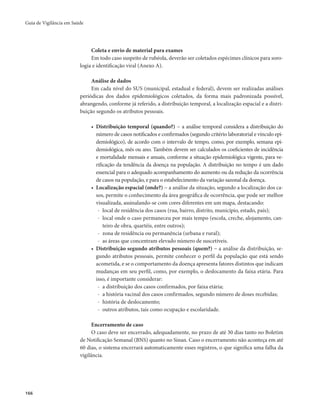 Guia de Vigilância em Saúde 
166 
Coleta e envio de material para exames 
Em todo caso suspeito de rubéola, deverão ser coletados espécimes clínicos para soro-logia 
e identificação viral (Anexo A). 
Análise de dados 
Em cada nível do SUS (municipal, estadual e federal), devem ser realizadas análises 
periódicas dos dados epidemiológicos coletados, da forma mais padronizada possível, 
abrangendo, conforme já referido, a distribuição temporal, a localização espacial e a distri-buição 
segundo os atributos pessoais. 
• Distribuição temporal (quando?) − a análise temporal considera a distribuição do 
número de casos notificados e confirmados (segundo critério laboratorial e vínculo epi-demiológico), 
de acordo com o intervalo de tempo, como, por exemplo, semana epi-demiológica, 
mês ou ano. Também devem ser calculados os coeficientes de incidência 
e mortalidade mensais e anuais, conforme a situação epidemiológica vigente, para ve-rificação 
da tendência da doença na população. A distribuição no tempo é um dado 
essencial para o adequado acompanhamento do aumento ou da redução da ocorrência 
de casos na população, e para o estabelecimento da variação sazonal da doença. 
• Localização espacial (onde?) − a análise da situação, segundo a localização dos ca-sos, 
permite o conhecimento da área geográfica de ocorrência, que pode ser melhor 
visualizada, assinalando-se com cores diferentes em um mapa, destacando: 
- local de residência dos casos (rua, bairro, distrito, município, estado, país); 
- local onde o caso permaneceu por mais tempo (escola, creche, alojamento, can-teiro 
de obra, quartéis, entre outros); 
- zona de residência ou permanência (urbana e rural); 
- as áreas que concentram elevado número de suscetíveis. 
• Distribuição segundo atributos pessoais (quem?) − a análise da distribuição, se-gundo 
atributos pessoais, permite conhecer o perfil da população que está sendo 
acometida, e se o comportamento da doença apresenta fatores distintos que indicam 
mudanças em seu perfil, como, por exemplo, o deslocamento da faixa etária. Para 
isso, é importante considerar: 
- a distribuição dos casos confirmados, por faixa etária; 
- a história vacinal dos casos confirmados, segundo número de doses recebidas; 
- história de deslocamento; 
- outros atributos, tais como ocupação e escolaridade. 
Encerramento de caso 
O caso deve ser encerrado, adequadamente, no prazo de até 30 dias tanto no Boletim 
de Notificação Semanal (BNS) quanto no Sinan. Caso o encerramento não aconteça em até 
60 dias, o sistema encerrará automaticamente esses registros, o que significa uma falha da 
vigilância. 
 