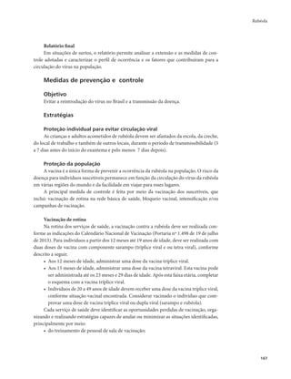 Rubéola 
167 
Relatório final 
Em situações de surtos, o relatório permite analisar a extensão e as medidas de con-trole 
adotadas e caracterizar o perfil de ocorrência e os fatores que contribuíram para a 
circulação do vírus na população. 
Medidas de prevenção e controle 
Objetivo 
Evitar a reintrodução do vírus no Brasil e a transmissão da doença. 
Estratégias 
Proteção individual para evitar circulação viral 
As crianças e adultos acometidos de rubéola devem ser afastados da escola, da creche, 
do local de trabalho e também de outros locais, durante o período de transmissibilidade (5 
a 7 dias antes do início do exantema e pelo menos 7 dias depois). 
Proteção da população 
A vacina é a única forma de prevenir a ocorrência da rubéola na população. O risco da 
doença para indivíduos suscetíveis permanece em função da circulação do vírus da rubéola 
em várias regiões do mundo e da facilidade em viajar para esses lugares. 
A principal medida de controle é feita por meio da vacinação dos suscetíveis, que 
inclui: vacinação de rotina na rede básica de saúde, bloqueio vacinal, intensificação e/ou 
campanhas de vacinação. 
Vacinação de rotina 
Na rotina dos serviços de saúde, a vacinação contra a rubéola deve ser realizada con-forme 
as indicações do Calendário Nacional de Vacinação (Portaria nº 1.498 de 19 de julho 
de 2013). Para indivíduos a partir dos 12 meses até 19 anos de idade, deve ser realizada com 
duas doses de vacina com componente sarampo (tríplice viral e ou tetra viral), conforme 
descrito a seguir. 
• Aos 12 meses de idade, administrar uma dose da vacina tríplice viral. 
• Aos 15 meses de idade, administrar uma dose da vacina tetraviral. Esta vacina pode 
ser administrada até os 23 meses e 29 dias de idade. Após esta faixa etária, completar 
o esquema com a vacina tríplice viral. 
• Indivíduos de 20 a 49 anos de idade devem receber uma dose da vacina tríplice viral, 
conforme situação vacinal encontrada. Considerar vacinado o indivíduo que com-provar 
uma dose de vacina tríplice viral ou dupla viral (sarampo e rubéola). 
Cada serviço de saúde deve identificar as oportunidades perdidas de vacinação, orga-nizando 
e realizando estratégias capazes de anular ou minimizar as situações identificadas, 
principalmente por meio: 
• do treinamento de pessoal de sala de vacinação; 
 