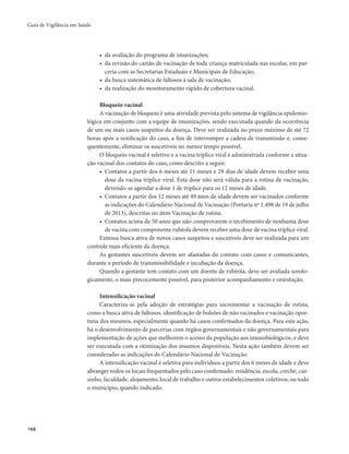 Guia de Vigilância em Saúde 
168 
• da avaliação do programa de imunizações; 
• da revisão do cartão de vacinação de toda criança matriculada nas escolas, em par-ceria 
com as Secretarias Estaduais e Municipais de Educação; 
• da busca sistemática de faltosos à sala de vacinação; 
• da realização do monitoramento rápido de cobertura vacinal. 
Bloqueio vacinal 
A vacinação de bloqueio é uma atividade prevista pelo sistema de vigilância epidemio-lógica 
em conjunto com a equipe de imunizações, sendo executada quando da ocorrência 
de um ou mais casos suspeitos da doença. Deve ser realizada no prazo máximo de até 72 
horas após a notificação do caso, a fim de interromper a cadeia de transmissão e, conse-quentemente, 
eliminar os suscetíveis no menor tempo possível. 
O bloqueio vacinal é seletivo e a vacina tríplice viral é administrada conforme a situa-ção 
vacinal dos contatos do caso, como descrito a seguir. 
• Contatos a partir dos 6 meses até 11 meses e 29 dias de idade devem receber uma 
dose da vacina tríplice viral. Esta dose não será válida para a rotina de vacinação, 
devendo-se agendar a dose 1 de tríplice para os 12 meses de idade. 
• Contatos a partir dos 12 meses até 49 anos de idade devem ser vacinados conforme 
as indicações do Calendário Nacional de Vacinação (Portaria nº 1.498 de 19 de julho 
de 2013), descritas no item Vacinação de rotina. 
• Contatos acima de 50 anos que não comprovarem o recebimento de nenhuma dose 
de vacina com componente rubéola devem receber uma dose de vacina tríplice viral. 
Extensa busca ativa de novos casos suspeitos e suscetíveis deve ser realizada para um 
controle mais eficiente da doença. 
As gestantes suscetíveis devem ser afastadas do contato com casos e comunicantes, 
durante o período de transmissibilidade e incubação da doença. 
Quando a gestante tem contato com um doente de rubéola, deve ser avaliada sorolo-gicamente, 
o mais precocemente possível, para posterior acompanhamento e orientação. 
Intensificação vacinal 
Caracteriza-se pela adoção de estratégias para incrementar a vacinação de rotina, 
como a busca ativa de faltosos, identificação de bolsões de não vacinados e vacinação opor-tuna 
dos mesmos, especialmente quando há casos confirmados da doença. Para esta ação, 
há o desenvolvimento de parcerias com órgãos governamentais e não governamentais para 
implementação de ações que melhorem o acesso da população aos imunobiológicos, e deve 
ser executada com a otimização dos insumos disponíveis. Nesta ação também devem ser 
consideradas as indicações do Calendário Nacional de Vacinação. 
A intensificação vacinal é seletiva para indivíduos a partir dos 6 meses de idade e deve 
abranger todos os locais frequentados pelo caso confirmado: residência, escola, creche, cur-sinho, 
faculdade, alojamento, local de trabalho e outros estabelecimentos coletivos; ou todo 
o município, quando indicado. 
 