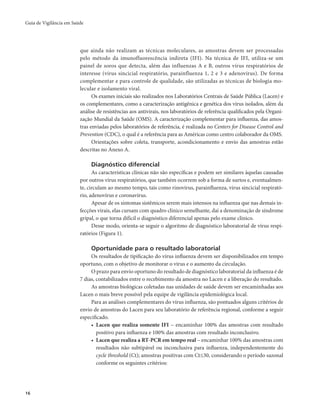 Guia de Vigilância em Saúde 
16 
que ainda não realizam as técnicas moleculares, as amostras devem ser processadas 
pelo método da imunofluorescência indireta (IFI). Na técnica de IFI, utiliza-se um 
painel de soros que detecta, além das influenzas A e B, outros vírus respiratórios de 
interesse (vírus sincicial respiratório, parainfluenza 1, 2 e 3 e adenovírus). De forma 
complementar e para controle de qualidade, são utilizadas as técnicas de biologia mo-lecular 
e isolamento viral. 
Os exames iniciais são realizados nos Laboratórios Centrais de Saúde Pública (Lacen) e 
os complementares, como a caracterização antigênica e genética dos vírus isolados, além da 
análise de resistências aos antivirais, nos laboratórios de referência qualificados pela Organi-zação 
Mundial da Saúde (OMS). A caracterização complementar para influenza, das amos-tras 
enviadas pelos laboratórios de referência, é realizada no Centers for Disease Control and 
Prevention (CDC), o qual é a referência para as Américas como centro colaborador da OMS. 
Orientações sobre coleta, transporte, acondicionamento e envio das amostras estão 
descritas no Anexo A. 
Diagnóstico diferencial 
As características clínicas não são específicas e podem ser similares àquelas causadas 
por outros vírus respiratórios, que também ocorrem sob a forma de surtos e, eventualmen-te, 
circulam ao mesmo tempo, tais como rinovírus, parainfluenza, vírus sincicial respirató-rio, 
adenovírus e coronavírus. 
Apesar de os sintomas sistêmicos serem mais intensos na influenza que nas demais in-fecções 
virais, elas cursam com quadro clínico semelhante, daí a denominação de síndrome 
gripal, o que torna difícil o diagnóstico diferencial apenas pelo exame clínico. 
Desse modo, orienta-se seguir o algoritmo de diagnóstico laboratorial de vírus respi-ratórios 
(Figura 1). 
Oportunidade para o resultado laboratorial 
Os resultados de tipificação do vírus influenza devem ser disponibilizados em tempo 
oportuno, com o objetivo de monitorar o vírus e o aumento da circulação. 
O prazo para envio oportuno do resultado de diagnóstico laboratorial da influenza é de 
7 dias, contabilizados entre o recebimento da amostra no Lacen e a liberação do resultado. 
As amostras biológicas coletadas nas unidades de saúde devem ser encaminhadas aos 
Lacen o mais breve possível pela equipe de vigilância epidemiológica local. 
Para as análises complementares do vírus influenza, são pontuados alguns critérios de 
envio de amostras do Lacen para seu laboratório de referência regional, conforme a seguir 
especificado. 
• Lacen que realiza somente IFI – encaminhar 100% das amostras com resultado 
positivo para influenza e 100% das amostras com resultado inconclusivo. 
• Lacen que realiza a RT-PCR em tempo real – encaminhar 100% das amostras com 
resultados não subtipável ou inconclusiva para influenza, independentemente do 
cycle threshold (Ct); amostras positivas com Ct≤30, considerando o período sazonal 
conforme os seguintes critérios: 
 