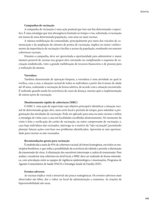 Rubéola 
169 
Campanhas de vacinação 
A campanha de vacinação é uma ação pontual que tem um fim determinado e especí-fico. 
É uma estratégia que tem abrangência limitada no tempo e visa, sobretudo, à vacinação 
em massa de uma determinada população, com uma ou mais vacinas. 
A intensa mobilização da comunidade, principalmente por meio dos veículos de co-municação 
e da ampliação do número de postos de vacinação, implica no maior conheci-mento 
da importância da vacinação e facilita o acesso da população, resultando em maiores 
coberturas vacinais. 
Durante a campanha, deve ser aproveitada a oportunidade para administrar o maior 
número possível de vacinas nos grupos alvo, iniciando ou completando o esquema de va-cinação 
estabelecido, visto a grande mobilização de recursos financeiros e de pessoas para 
a realização da mesma. 
Varredura 
Também denominada de operação limpeza, a varredura é uma atividade na qual se 
verifica, casa a casa, a situação vacinal de todos os indivíduos a partir dos 6 meses de idade 
até 49 anos, realizando a vacinação de forma seletiva, de acordo com a situação encontrada. 
É realizada quando ainda há ocorrência de casos da doença, mesmo após a implementação 
de outras ações de vacinação. 
Monitoramento rápido de coberturas (MRC) 
O MRC é uma ação de supervisão cujo objetivo principal é identificar a situação vaci-nal 
de determinado grupo alvo, num certo local e período de tempo, para subsidiar a pro-gramação 
das atividades de vacinação. Pode ser aplicado para uma ou mais vacinas e utiliza 
a estratégia de visita casa a casa em localidades escolhidas aleatoriamente. No momento da 
visita é feita a verificação do cartão de vacinação, ou outro comprovante de vacinação, e, 
caso haja indivíduos não vacinados, interroga-se o motivo da “não vacinação”, permitindo 
planejar futuras ações com base nos problemas identificados. Aproveita-se esta oportuni-dade 
para vacinar os não vacinados. 
Recomendações gerais para vacinação 
É estabelecida a meta de 95% de cobertura vacinal, de forma homogênea, em todos os mu-nicípios 
brasileiros, o que reduz a possibilidade da ocorrência da rubéola e permite a eliminação 
da transmissão do vírus. A eliminação dos suscetíveis interrompe a cadeia de transmissão. Para 
avaliar e monitorar essa cobertura no nível local, o MRC deve ser realizado de forma sistemáti-ca, 
com articulação entre as equipes de vigilância epidemiológica e imunizações, Programa de 
Agentes Comunitários de Saúde (PACS) e Estratégia Saúde da Família (ESF). 
Eventos adversos 
As vacinas tríplice viral e tetraviral são pouco reatogênicas. Os eventos adversos mais 
observados são febre, dor e rubor no local da administração e exantema. As reações de 
hipersensibilidade são raras. 
 