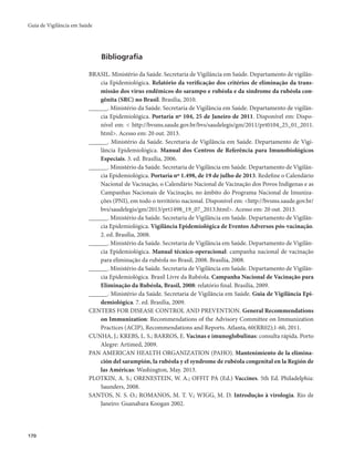 Guia de Vigilância em Saúde 
170 
Bibliografia 
BRASIL. Ministério da Saúde. Secretaria de Vigilância em Saúde. Departamento de vigilân-cia 
Epidemiológica. Relatório da verificação dos critérios de eliminação da trans-missão 
dos vírus endêmicos do sarampo e rubéola e da síndrome da rubéola con-gênita 
(SRC) no Brasil. Brasília, 2010. 
______. Ministério da Saúde. Secretaria de Vigilância em Saúde. Departamento de vigilân-cia 
Epidemiológica. Portaria nº 104, 25 de Janeiro de 2011. Disponível em: Dispo-nível 
em: < http://bvsms.saude.gov.br/bvs/saudelegis/gm/2011/prt0104_25_01_2011. 
html>. Acesso em: 20 out. 2013. 
______. Ministério da Saúde. Secretaria de Vigilância em Saúde. Departamento de Vigi-lância 
Epidemiológica. Manual dos Centros de Referência para Imunobiológicos 
Especiais. 3. ed. Brasília, 2006. 
______. Ministério da Saúde. Secretaria de Vigilância em Saúde. Departamento de Vigilân-cia 
Epidemiológica. Portaria nº 1.498, de 19 de julho de 2013. Redefine o Calendário 
Nacional de Vacinação, o Calendário Nacional de Vacinação dos Povos Indígenas e as 
Campanhas Nacionais de Vacinação, no âmbito do Programa Nacional de Imuniza-ções 
(PNI), em todo o território nacional. Disponível em: <http://bvsms.saude.gov.br/ 
bvs/saudelegis/gm/2013/prt1498_19_07_2013.html>. Acesso em: 20 out. 2013. 
______. Ministério da Saúde. Secretaria de Vigilância em Saúde. Departamento de Vigilân-cia 
Epidemiológica. Vigilância Epidemiológica de Eventos Adversos pós-vacinação. 
2. ed. Brasília, 2008. 
______. Ministério da Saúde. Secretaria de Vigilância em Saúde. Departamento de Vigilân-cia 
Epidemiológica. Manual técnico-operacional: campanha nacional de vacinação 
para eliminação da rubéola no Brasil, 2008. Brasília, 2008. 
______. Ministério da Saúde. Secretaria de Vigilância em Saúde. Departamento de Vigilân-cia 
Epidemiológica. Brasil Livre da Rubéola. Campanha Nacional de Vacinação para 
Eliminação da Rubéola, Brasil, 2008: relatório final. Brasília, 2009. 
______. Ministério da Saúde. Secretaria de Vigilância em Saúde. Guia de Vigilância Epi-demiológica. 
7. ed. Brasília, 2009. 
CENTERS FOR DISEASE CONTROL AND PREVENTION. General Recommendations 
on Immunization: Recommendations of the Advisory Committee on Immunization 
Practices (ACIP), Recommendations and Reports. Atlanta, 60(RR02);1-60, 2011. 
CUNHA, J.; KREBS, L. S.; BARROS, E. Vacinas e imunoglobulinas: consulta rápida. Porto 
Alegre: Artimed, 2009. 
PAN AMERICAN HEALTH ORGANIZATION (PAHO). Mantenimiento de la elimina-ción 
del sarampión, la rubéola y el syndrome de rubéola congenital en la Región de 
las Américas: Washington, May. 2013. 
PLOTKIN, A. S.; ORENESTEIN, W. A.; OFFIT PA (Ed.) Vaccines. 5th Ed. Philadelphia: 
Saunders, 2008. 
SANTOS, N. S. O.; ROMANOS, M. T. V.; WIGG, M. D. Introdução à virologia. Rio de 
Janeiro: Guanabara Koogan 2002. 
 