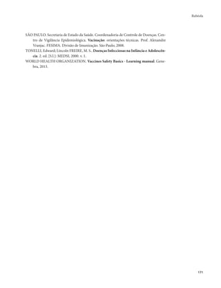 Rubéola 
171 
SÃO PAULO. Secretaria de Estado da Saúde. Coordenadoria de Controle de Doenças. Cen-tro 
de Vigilância Epidemiológica. Vacinação: orientações técnicas. Prof. Alexandre 
Vranjac. FESIMA. Divisão de Imunização. São Paulo, 2008. 
TONELLI, Edward; Lincoln FREIRE, M. S.. Doenças Infecciosas na Infância e Adolescên-cia. 
2. ed. [S.l.]: MEDSI, 2000. v. 1. 
WORLD HEALTH ORGANIZATION. Vaccines Safety Basics - Learning manual. Gene-bra, 
2013. 
 
