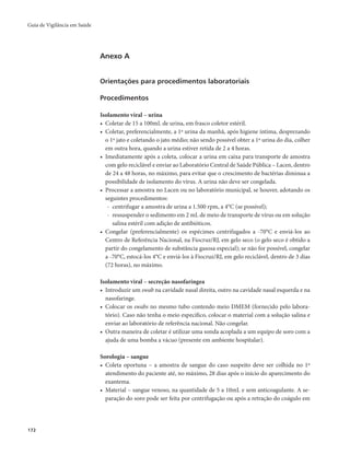 Guia de Vigilância em Saúde 
172 
Anexo A 
Orientações para procedimentos laboratoriais 
Procedimentos 
Isolamento viral – urina 
• Coletar de 15 a 100mL de urina, em frasco coletor estéril. 
• Coletar, preferencialmente, a 1ª urina da manhã, após higiene íntima, desprezando 
o 1º jato e coletando o jato médio; não sendo possível obter a 1ª urina do dia, colher 
em outra hora, quando a urina estiver retida de 2 a 4 horas. 
• Imediatamente após a coleta, colocar a urina em caixa para transporte de amostra 
com gelo reciclável e enviar ao Laboratório Central de Saúde Pública – Lacen, dentro 
de 24 a 48 horas, no máximo, para evitar que o crescimento de bactérias diminua a 
possibilidade de isolamento do vírus. A urina não deve ser congelada. 
• Processar a amostra no Lacen ou no laboratório municipal, se houver, adotando os 
seguintes procedimentos: 
- centrifugar a amostra de urina a 1.500 rpm, a 4°C (se possível); 
- ressuspender o sedimento em 2 mL de meio de transporte de vírus ou em solução 
salina estéril com adição de antibióticos. 
• Congelar (preferencialmente) os espécimes centrifugados a -70°C e enviá-los ao 
Centro de Referência Nacional, na Fiocruz/RJ, em gelo seco (o gelo seco é obtido a 
partir do congelamento de substância gasosa especial); se não for possível, congelar 
a -70°C, estocá-los 4°C e enviá-los à Fiocruz/RJ, em gelo reciclável, dentro de 3 dias 
(72 horas), no máximo. 
Isolamento viral – secreção nasofaríngea 
• Introduzir um swab na cavidade nasal direita, outro na cavidade nasal esquerda e na 
nasofaringe. 
• Colocar os swabs no mesmo tubo contendo meio DMEM (fornecido pelo labora-tório). 
Caso não tenha o meio específico, colocar o material com a solução salina e 
enviar ao laboratório de referência nacional. Não congelar. 
• Outra maneira de coletar é utilizar uma sonda acoplada a um equipo de soro com a 
ajuda de uma bomba a vácuo (presente em ambiente hospitalar). 
Sorologia – sangue 
• Coleta oportuna – a amostra de sangue do caso suspeito deve ser colhida no 1º 
atendimento do paciente até, no máximo, 28 dias após o início do aparecimento do 
exantema. 
• Material – sangue venoso, na quantidade de 5 a 10mL e sem anticoagulante. A se-paração 
do soro pode ser feita por centrifugação ou após a retração do coágulo em 
 