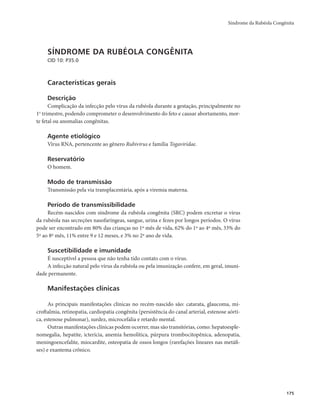 Síndrome da Rubéola Congênita 
175 
SÍNDROME DA RUBÉOLA CONGÊNITA 
CID 10: P35.0 
Características gerais 
Descrição 
Complicação da infecção pelo vírus da rubéola durante a gestação, principalmente no 
1o trimestre, podendo comprometer o desenvolvimento do feto e causar abortamento, mor-te 
fetal ou anomalias congênitas. 
Agente etiológico 
Vírus RNA, pertencente ao gênero Rubivirus e família Togaviridae. 
Reservatório 
O homem. 
Modo de transmissão 
Transmissão pela via transplacentária, após a viremia materna. 
Período de transmissibilidade 
Recém-nascidos com síndrome da rubéola congênita (SRC) podem excretar o vírus 
da rubéola nas secreções nasofaríngeas, sangue, urina e fezes por longos períodos. O vírus 
pode ser encontrado em 80% das crianças no 1º mês de vida, 62% do 1º ao 4º mês, 33% do 
5º ao 8º mês, 11% entre 9 e 12 meses, e 3% no 2º ano de vida. 
Suscetibilidade e imunidade 
É susceptível a pessoa que não tenha tido contato com o vírus. 
A infecção natural pelo vírus da rubéola ou pela imunização confere, em geral, imuni-dade 
permanente. 
Manifestações clínicas 
As principais manifestações clínicas no recém-nascido são: catarata, glaucoma, mi-croftalmia, 
retinopatia, cardiopatia congênita (persistência do canal arterial, estenose aórti-ca, 
estenose pulmonar), surdez, microcefalia e retardo mental. 
Outras manifestações clínicas podem ocorrer, mas são transitórias, como: hepatoesple-nomegalia, 
hepatite, icterícia, anemia hemolítica, púrpura trombocitopênica, adenopatia, 
meningoencefalite, miocardite, osteopatia de ossos longos (rarefações lineares nas metáfi-ses) 
e exantema crônico. 
 