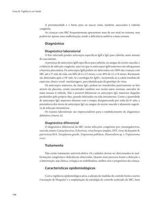Guia de Vigilância em Saúde 
176 
A prematuridade e o baixo peso ao nascer estão, também, associados à rubéola 
congênita. 
As crianças com SRC frequentemente apresentam mais de um sinal ou sintoma, mas 
podem ter apenas uma malformação, sendo a deficiência auditiva a mais comum. 
Diagnóstico 
Diagnóstico laboratorial 
O feto infectado produz anticorpos específicos IgM e IgG para rubéola, antes mesmo 
do nascimento. 
A presença de anticorpos IgM específicos para rubéola, no sangue do recém-nascido, é 
evidência de infecção congênita, uma vez que os anticorpos IgM maternos não ultrapassam 
a barreira placentária. Os anticorpos IgM podem ser detectados em 100% das crianças com 
SRC até o 5º mês de vida, em 60% de 6 a 12 meses, e em 40% de 12 a 18 meses. Raramente 
são detectados após o 18º mês. Se a sorologia for IgM+, recomenda-se a coleta imediata de 
espécime clínico (swab nasofaríngeo), para identificação do genótipo do vírus. 
Os anticorpos maternos, da classe IgG, podem ser transferidos passivamente ao feto 
através da placenta, sendo encontrados também nos recém-natos normais, nascidos de 
mães imunes à rubéola. Não é possível diferenciar os anticorpos IgG maternos daqueles 
produzidos pelo próprio feto, quando infectados na vida intrauterina. Como a quantidade 
de anticorpos IgG maternos diminui com o tempo, desaparecendo por volta do 6º mês, a 
persistência dos níveis de anticorpos IgG no sangue do recém-nascido é altamente sugesti-va 
de infecção intrauterina. 
Os exames laboratoriais são imprescindíveis para o estabelecimento do diagnóstico 
definitivo (Anexo A). 
Diagnóstico diferencial 
O diagnóstico diferencial da SRC inclui infecções congênitas por citomegalovírus, 
varicela zóster, Coxsackievirus, Echovirus, vírus herpes simples, HIV, vírus da hepatite B, 
parvovírus B19, Toxoplasma gondii, Treponema pallidum, Plasmodium sp. e Tripanosoma 
cruzi. 
Tratamento 
Não existe tratamento antiviral efetivo. Os cuidados devem ser direcionados às mal-formações 
congênitas e deficiências observadas. Quanto mais precoces forem a detecção e 
a intervenção, seja clínica, cirúrgica ou reabilitadora, melhor será o prognóstico da criança. 
Características epidemiológicas 
Com a vigilância epidemiológica ativa, a adoção de medidas de controle frente a surtos 
(vacinação de bloqueio) e a implantação da estratégia de controle acelerado da SRC, bem 
 