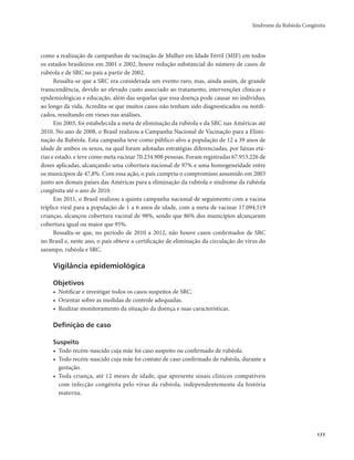 Síndrome da Rubéola Congênita 
177 
como a realização de campanhas de vacinação de Mulher em Idade Fértil (MIF) em todos 
os estados brasileiros em 2001 e 2002, houve redução substancial do número de casos de 
rubéola e de SRC no país a partir de 2002. 
Ressalta-se que a SRC era considerada um evento raro, mas, ainda assim, de grande 
transcendência, devido ao elevado custo associado ao tratamento, intervenções clínicas e 
epidemiológicas e educação, além das sequelas que essa doença pode causar no indivíduo, 
ao longo da vida. Acredita-se que muitos casos não tenham sido diagnosticados ou notifi-cados, 
resultando em vieses nas análises. 
Em 2003, foi estabelecida a meta de eliminação da rubéola e da SRC nas Américas até 
2010. No ano de 2008, o Brasil realizou a Campanha Nacional de Vacinação para a Elimi-nação 
da Rubéola. Esta campanha teve como público-alvo a população de 12 a 39 anos de 
idade de ambos os sexos, na qual foram adotadas estratégias diferenciadas, por faixas etá-rias 
e estado. e teve como meta vacinar 70.234.908 pessoas. Foram registradas 67.953.226 de 
doses aplicadas, alcançando uma cobertura nacional de 97% e uma homogeneidade entre 
os municípios de 47,8%. Com essa ação, o país cumpriu o compromisso assumido em 2003 
junto aos demais países das Américas para a eliminação da rubéola e síndrome da rubéola 
congênita até o ano de 2010. 
Em 2011, o Brasil realizou a quinta campanha nacional de seguimento com a vacina 
tríplice viral para a população de 1 a 6 anos de idade, com a meta de vacinar 17.094.519 
crianças, alcançou cobertura vacinal de 98%, sendo que 86% dos municípios alcançaram 
cobertura igual ou maior que 95%. 
Ressalta-se que, no período de 2010 a 2012, não houve casos confirmados de SRC 
no Brasil e, neste ano, o país obteve a certificação de eliminação da circulação do vírus do 
sarampo, rubéola e SRC. 
Vigilância epidemiológica 
Objetivos 
• Notificar e investigar todos os casos suspeitos de SRC. 
• Orientar sobre as medidas de controle adequadas. 
• Realizar monitoramento da situação da doença e suas características. 
Definição de caso 
Suspeito 
• Todo recém-nascido cuja mãe foi caso suspeito ou confirmado de rubéola. 
• Todo recém-nascido cuja mãe foi contato de caso confirmado de rubéola, durante a 
gestação. 
• Toda criança, até 12 meses de idade, que apresente sinais clínicos compatíveis 
com infecção congênita pelo vírus da rubéola, independentemente da história 
materna. 
 